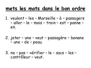 mets les mots dans le bon ordre
1. veulent – les – Marseille – à – passagers
– aller – le – mais – train – est – panne –
en.
2. jeter – une – veut – passagère – banane
– une – de – peau.
3. ne – pas – vérifier – le – sacs – les –
contrôleur – veut.
 