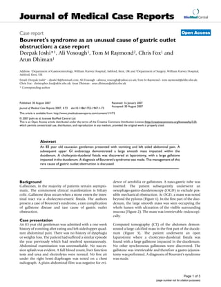 Journal of Medical Case Reports                                                                                                          BioMed Central



Case report                                                                                                                            Open Access
Bouveret's syndrome as an unusual cause of gastric outlet
obstruction: a case report
Deepak Joshi*1, Ali Vosough1, Tom M Raymond2, Chris Fox1 and
Arun Dhiman1

Address: 1Department of Gastroenterology, William Harvey Hospital, Ashford, Kent, UK and 2Department of Surgery, William Harvey Hospital,
Ashford, Kent, UK
Email: Deepak Joshi* - djosh78@hotmail.com; Ali Vosough - alireza_vosough@yahoo.co.uk; Tom M Raymond - tom.raymond@ekht.nhs.uk;
Chris Fox - christopher.fox@ekht.nhs.uk; Arun Dhiman - arun.dhiman@ekht.nhs.uk
* Corresponding author




Published: 30 August 2007                                                     Received: 16 January 2007
                                                                              Accepted: 30 August 2007
Journal of Medical Case Reports 2007, 1:73   doi:10.1186/1752-1947-1-73
This article is available from: http://www.jmedicalcasereports.com/content/1/1/73
© 2007 Joshi et al; licensee BioMed Central Ltd.
This is an Open Access article distributed under the terms of the Creative Commons Attribution License (http://creativecommons.org/licenses/by/2.0),
which permits unrestricted use, distribution, and reproduction in any medium, provided the original work is properly cited.




                 Abstract
                 An 83 year old caucasian gentleman presented with vomiting and left sided abdominal pain. A
                 subsequent upper GI endoscopy demonstrated a large smooth mass impacted within the
                 duodenum. A cholecysto-duodenal fistula was discovered at laparotomy, with a large gallstone
                 impacted in the duodenum. A diagnosis of Bouveret's syndrome was made. The management of this
                 rare cause of gastric outlet obstruction is discussed.




Background                                                                     dence of aerobilia or gallstones. A naso-gastric tube was
Gallstones, in the majority of patients remain asympto-                        inserted. The patient subsequently underwent an
matic. The commonest clinical manifestation is biliary                         oesophago-gastro-duodenoscopy (OGD) to exclude pos-
colic. Gallstone ileus occurs when a stone enters the intes-                   sible mechanical obstruction. At OGD, a mass was noted
tinal tract via a cholecysto-enteric fistula. The authors                      beyond the pylorus (Figure 1). In the first part of the duo-
present a case of Bouveret's syndrome, a rare complication                     denum, the large smooth mass was seen occupying the
of gallstone disease and rare cause of gastric outlet                          whole lumen with ulceration of the visible surrounding
obstruction.                                                                   mucosa (Figure 2). The mass was irretrievable endoscopi-
                                                                               cally.
Case presentation
An 83 year old gentleman was admitted with a one week                          Computed tomography (CT) of the abdomen demon-
history of vomiting after eating and left-sided upper quad-                    strated a large calcified mass in the first part of the duode-
rant abdominal pain. There was no history of dysphagia                         num (Figure 3). The patient underwent an open
or weights loss. The patient had suffered a similar episode                    laparotomy where a cholecysto-duodenal fistula was
the year previously which had resolved spontaneously.                          found with a large gallstone impacted in the duodenum.
Abdominal examination was unremarkable. No succes-                             No other synchronous gallstones were discovered. The
sion splash was evident. A full blood count, liver function                    gallstone was irretrievable and therefore a gastro-jejunos-
tests and urea and electrolytes were normal. No free air                       tomy was performed. A diagnosis of Bouveret's syndrome
under the right hemi-diaphragm was noted on a chest                            was made.
radiograph. A plain abdominal film was negative for evi-


                                                                                                                                         Page 1 of 3
                                                                                                                 (page number not for citation purposes)
 