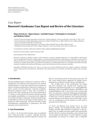 Hindawi Publishing Corporation
Gastroenterology Research and Practice
Volume 2009, Article ID 914951, 4 pages
doi:10.1155/2009/914951




Case Report
Bouveret’s Syndrome: Case Report and Review of the Literature

          Iliana Doycheva,1 Alpna Limaye,1 Amitabh Suman,2 Christopher E. Forsmark,1
          and Shahnaz Sultan3
          1 Division of Gastroenterology, Hepatology, and Nutrition, College of Medicine, University of Florida, Gainesville, FL 32611, USA
          2 Division of Gastroenterology, Hepatology, and Nutrition, Malcom Randall Veterans Aﬀairs Medical Center, College of Medicine,
            University of Florida, Gainesville, FL 32608, USA
          3 Division of Gastroenterology, Hepatology, and Nutrition, Malcom Randall Veterans Aﬀairs Medical Center,

            Rehabilitation Outcomes Research Center, College of Medicine, University of Florida, Gainesville, FL 32608, USA

          Correspondence should be addressed to Shahnaz Sultan, shahnaz.sultan@medicine.uﬂ.edu

          Received 29 October 2008; Accepted 30 January 2009

          Recommended by Peter Malfertheiner

          Bouveret’s syndrome is deﬁned as gastric outlet obstruction caused by duodenal impaction of a large gallstone which passes
          into the duodenal bulb through a cholecystogastric or cholecystoduodenal ﬁstula. Initial attempts at endoscopic retrieval with or
          without mechanical or extracorporeal lithotripsy should be performed as ﬁrst-line treatment, though success rates with endoscopic
          treatment are variable. We describe a case of Bouveret’s Syndrome in an elderly patient that was successfully treated with endoscopic
          extraction combined with mechanical lithotripsy, and review the literature on this uncommon condition.

          Copyright © 2009 Iliana Doycheva et al. This is an open access article distributed under the Creative Commons Attribution
          License, which permits unrestricted use, distribution, and reproduction in any medium, provided the original work is properly
          cited.




1. Introduction                                                           had not consumed any food for the previous two days. He
                                                                          had a past medical history signiﬁcant for bladder cancer,
The ﬁrst published report of Bouveret’s syndrome (1896) is                hypertension, peripheral vascular disease, and gallstones.
attributed to Leon Bouveret who reported on two patients                      Two months prior to this presentation, the patient
with this disease [1]. Since then, there have been several case           had been admitted with elevated liver function tests.
reports of unique manifestations of Bouveret’s syndrome, as               Abdominal computed tomography (CT) revealed gallbladder
well as reports of novel endoscopic treatment modalities.                 thickening with surrounding stranding, cholelithiasis, and
Bouveret’s syndrome tends to occur more commonly in                       choledocholithiasis with a 7 mm stone in the common bile
women (65%) with a median age of 74.1 years at presentation               duct. On endoscopic retrograde cholangiopancreatography,
[2]. Because it often presents in patients with advanced age              a sphincterotomy was performed, three gallstones (the largest
and multiple comorbidities, it is associated with a high rate             of which was 12 mm in diameter) were removed from the
of mortality. Therefore, endoscopic treatment should always               common bile duct, and a biliary stent was left in place. There
be attempted in order to avoid surgery in these patients. For             were no complications and the patient was well until he
patients in whom endoscopic extraction has failed, simple                 presented two months later.
enterolithotomy, duodenotomy or gastrotomy, and stone
extraction can be performed [3].
                                                                          2.2. Exam. On physical exam, patient was in no acute
                                                                          distress, afebrile, and hemodynamically stable. Pertinent
2. Case Presentation                                                      ﬁndings included mild tenderness to palpation in the epi-
                                                                          gastric area, an audible succession splash and normal bowel
2.1. History. An 86-year-old Caucasian male was admitted                  sounds. His liver enzymes, electrolytes, and creatinine level
with a three-day history of nausea, vomiting, left lower                  were all within normal limits. CT of the abdomen revealed
quadrant abdominal pain and three episodes of melena. He                  pneumobilia, the presence of a biliary stent, a distended
 