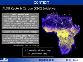 ALOS Kyoto & Carbon (K&C) Initiative CONTEXT Global coverage of the African continent with PALSAR observations at two polarizations (HH + HV), one date (mainly July-August 2007) Objectives of K&C: define, develop and validate thematic products used to meet the specific information requirements relating to the  international environmental Conventions, Carbon Cycle Science and Conservation of the environment Systematic data acquisition strategy Forest/Non-forest map? Land cover map? De Grandi et al., IEEE TGRS, in press 