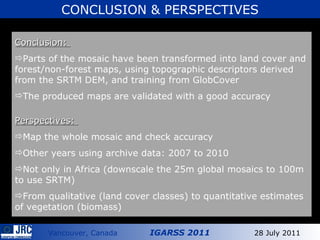 Conclusion:  Parts of the mosaic have been transformed into land cover and forest/non-forest maps, using topographic descriptors derived from the SRTM DEM, and training from GlobCover  The produced maps are validated with a good accuracy Perspectives:  Map the whole mosaic and check accuracy Other years using archive data: 2007 to 2010 Not only in Africa (downscale the 25m global mosaics to 100m to use SRTM) From qualitative (land cover classes) to quantitative estimates of vegetation (biomass) CONCLUSION & PERSPECTIVES 