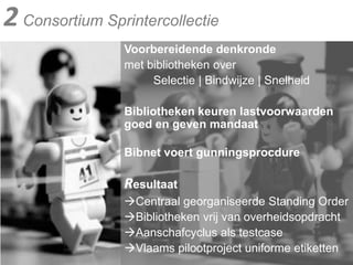2 Consortium SprintercollectieVoorbereidende denkronde met bibliotheken over          Selectie | Bindwijze | Snelheid Bibliotheken keuren lastvoorwaarden goed en geven mandaatBibnet voert gunningsprocdureResultaatCentraal georganiseerde Standing OrderBibliotheken vrij van overheidsopdrachtAanschafcyclus als testcaseVlaams pilootproject uniforme etiketten