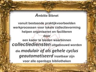 Ambitie Bibnetvanuit bestaande praktijkvoorbeeldenwerkprocessen voor lokale collectievorminghelpen organiseren en faciliterendooreen kader te bieden waarbinnen collectiediensten uitgebouwd worden die modulair of als gehele cyclus  geautomatiseerd inzetbaar zijn voor alle openbare bibliotheken