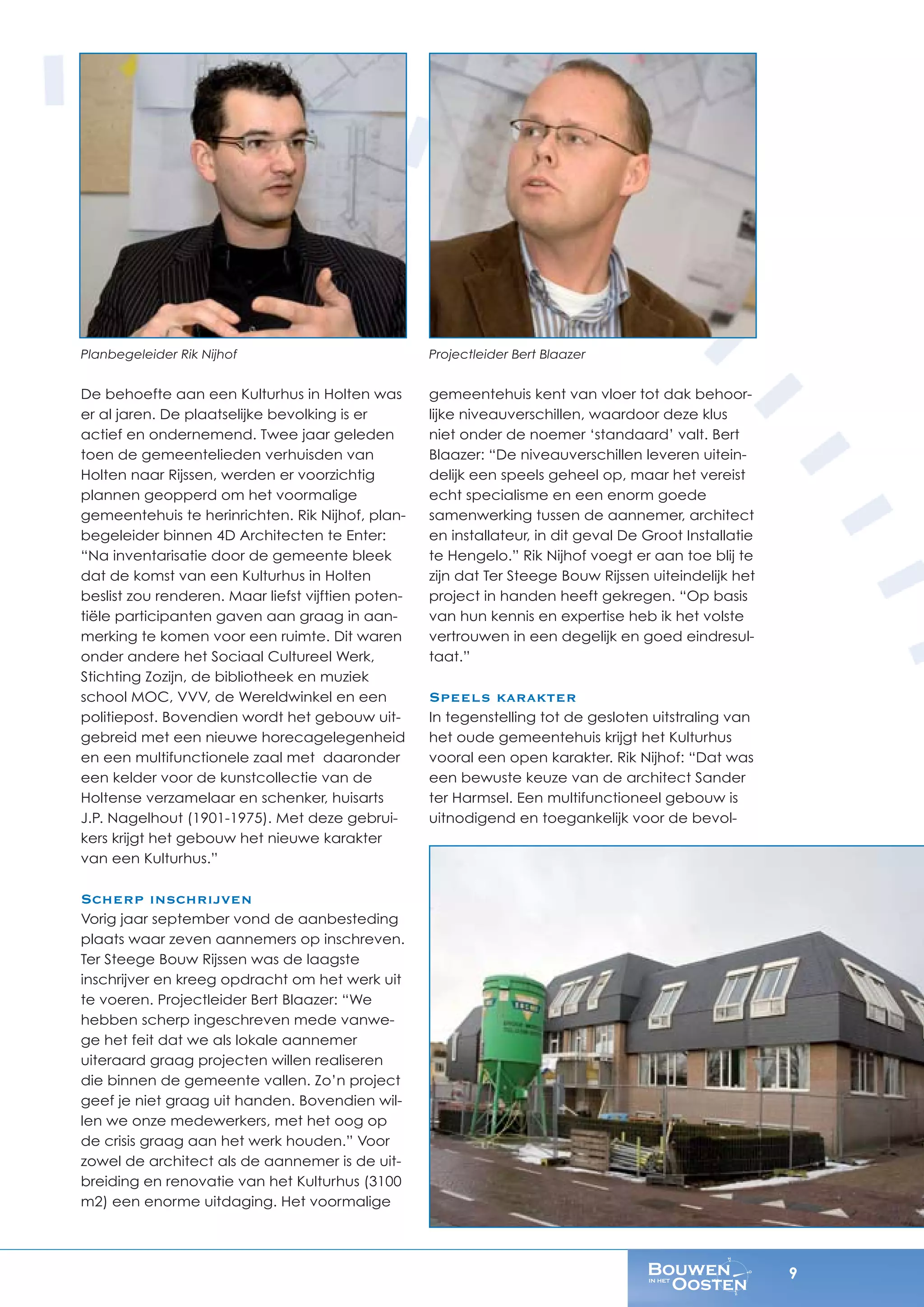 9
Planbegeleider Rik Nijhof
De behoefte aan een Kulturhus in Holten was
er al jaren. De plaatselijke bevolking is er
actief en ondernemend. Twee jaar geleden
toen de gemeentelieden verhuisden van
Holten naar Rijssen, werden er voorzichtig
plannen geopperd om het voormalige
gemeentehuis te herinrichten. Rik Nijhof, plan-
begeleider binnen 4D Architecten te Enter:
“Na inventarisatie door de gemeente bleek
dat de komst van een Kulturhus in Holten
beslist zou renderen. Maar liefst vijftien poten-
tiële participanten gaven aan graag in aan-
merking te komen voor een ruimte. Dit waren
onder andere het Sociaal Cultureel Werk,
Stichting Zozijn, de bibliotheek en muziek
school MOC, VVV, de Wereldwinkel en een
politiepost. Bovendien wordt het gebouw uit-
gebreid met een nieuwe horecagelegenheid
en een multifunctionele zaal met daaronder
een kelder voor de kunstcollectie van de
Holtense verzamelaar en schenker, huisarts
J.P. Nagelhout (1901-1975). Met deze gebrui-
kers krijgt het gebouw het nieuwe karakter
van een Kulturhus.”
Scherp inschrijven
Vorig jaar september vond de aanbesteding
plaats waar zeven aannemers op inschreven.
Ter Steege Bouw Rijssen was de laagste
inschrijver en kreeg opdracht om het werk uit
te voeren. Projectleider Bert Blaazer: “We
hebben scherp ingeschreven mede vanwe-
ge het feit dat we als lokale aannemer
uiteraard graag projecten willen realiseren
die binnen de gemeente vallen. Zo’n project
geef je niet graag uit handen. Bovendien wil-
len we onze medewerkers, met het oog op
de crisis graag aan het werk houden.” Voor
zowel de architect als de aannemer is de uit-
breiding en renovatie van het Kulturhus (3100
m2) een enorme uitdaging. Het voormalige
Projectleider Bert Blaazer
gemeentehuis kent van vloer tot dak behoor-
lijke niveauverschillen, waardoor deze klus
niet onder de noemer ‘standaard’ valt. Bert
Blaazer: “De niveauverschillen leveren uitein-
delijk een speels geheel op, maar het vereist
echt specialisme en een enorm goede
samenwerking tussen de aannemer, architect
en installateur, in dit geval De Groot Installatie
te Hengelo.” Rik Nijhof voegt er aan toe blij te
zijn dat Ter Steege Bouw Rijssen uiteindelijk het
project in handen heeft gekregen. “Op basis
van hun kennis en expertise heb ik het volste
vertrouwen in een degelijk en goed eindresul-
taat.”
Speels karakter
In tegenstelling tot de gesloten uitstraling van
het oude gemeentehuis krijgt het Kulturhus
vooral een open karakter. Rik Nijhof: “Dat was
een bewuste keuze van de architect Sander
ter Harmsel. Een multifunctioneel gebouw is
uitnodigend en toegankelijk voor de bevol-
 