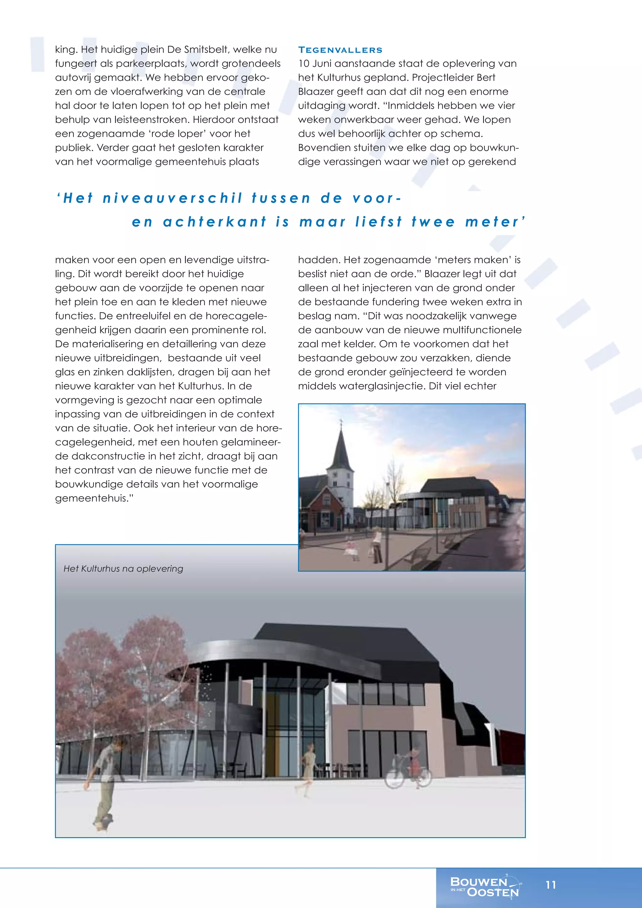 11
king. Het huidige plein De Smitsbelt, welke nu
fungeert als parkeerplaats, wordt grotendeels
autovrij gemaakt. We hebben ervoor geko-
zen om de vloerafwerking van de centrale
hal door te laten lopen tot op het plein met
behulp van leisteenstroken. Hierdoor ontstaat
een zogenaamde ‘rode loper’ voor het
publiek. Verder gaat het gesloten karakter
van het voormalige gemeentehuis plaats
maken voor een open en levendige uitstra-
ling. Dit wordt bereikt door het huidige
gebouw aan de voorzijde te openen naar
het plein toe en aan te kleden met nieuwe
functies. De entreeluifel en de horecagele-
genheid krijgen daarin een prominente rol.
De materialisering en detaillering van deze
nieuwe uitbreidingen, bestaande uit veel
glas en zinken daklijsten, dragen bij aan het
nieuwe karakter van het Kulturhus. In de
vormgeving is gezocht naar een optimale
inpassing van de uitbreidingen in de context
van de situatie. Ook het interieur van de hore-
cagelegenheid, met een houten gelamineer-
de dakconstructie in het zicht, draagt bij aan
het contrast van de nieuwe functie met de
bouwkundige details van het voormalige
gemeentehuis.”
Tegenvallers
10 Juni aanstaande staat de oplevering van
het Kulturhus gepland. Projectleider Bert
Blaazer geeft aan dat dit nog een enorme
uitdaging wordt. “Inmiddels hebben we vier
weken onwerkbaar weer gehad. We lopen
dus wel behoorlijk achter op schema.
Bovendien stuiten we elke dag op bouwkun-
dige verassingen waar we niet op gerekend
hadden. Het zogenaamde ‘meters maken’ is
beslist niet aan de orde.” Blaazer legt uit dat
alleen al het injecteren van de grond onder
de bestaande fundering twee weken extra in
beslag nam. “Dit was noodzakelijk vanwege
de aanbouw van de nieuwe multifunctionele
zaal met kelder. Om te voorkomen dat het
bestaande gebouw zou verzakken, diende
de grond eronder geïnjecteerd te worden
middels waterglasinjectie. Dit viel echter
‘ H e t n i v e a u v e r s c h i l t u s s e n d e v o o r -
e n a c h t e r k a n t i s m a a r l i e f s t t w e e m e t e r ’
Het Kulturhus na oplevering
 