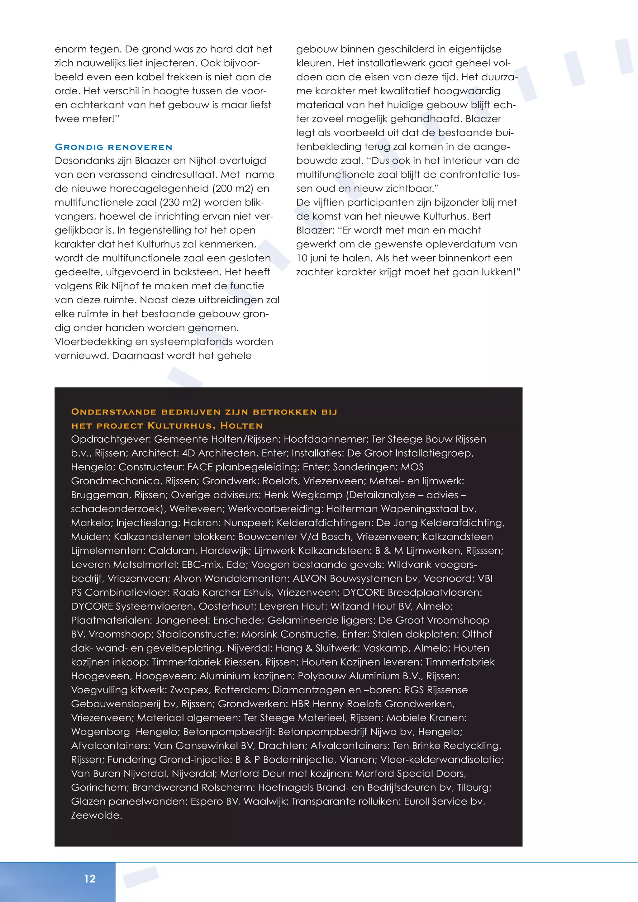 12
enorm tegen. De grond was zo hard dat het
zich nauwelijks liet injecteren. Ook bijvoor-
beeld even een kabel trekken is niet aan de
orde. Het verschil in hoogte tussen de voor-
en achterkant van het gebouw is maar liefst
twee meter!”
Grondig renoveren
Desondanks zijn Blaazer en Nijhof overtuigd
van een verassend eindresultaat. Met name
de nieuwe horecagelegenheid (200 m2) en
multifunctionele zaal (230 m2) worden blik-
vangers, hoewel de inrichting ervan niet ver-
gelijkbaar is. In tegenstelling tot het open
karakter dat het Kulturhus zal kenmerken,
wordt de multifunctionele zaal een gesloten
gedeelte, uitgevoerd in baksteen. Het heeft
volgens Rik Nijhof te maken met de functie
van deze ruimte. Naast deze uitbreidingen zal
elke ruimte in het bestaande gebouw gron-
dig onder handen worden genomen.
Vloerbedekking en systeemplafonds worden
vernieuwd. Daarnaast wordt het gehele
gebouw binnen geschilderd in eigentijdse
kleuren. Het installatiewerk gaat geheel vol-
doen aan de eisen van deze tijd. Het duurza-
me karakter met kwalitatief hoogwaardig
materiaal van het huidige gebouw blijft ech-
ter zoveel mogelijk gehandhaafd. Blaazer
legt als voorbeeld uit dat de bestaande bui-
tenbekleding terug zal komen in de aange-
bouwde zaal. “Dus ook in het interieur van de
multifunctionele zaal blijft de confrontatie tus-
sen oud en nieuw zichtbaar.”
De vijftien participanten zijn bijzonder blij met
de komst van het nieuwe Kulturhus. Bert
Blaazer: “Er wordt met man en macht
gewerkt om de gewenste opleverdatum van
10 juni te halen. Als het weer binnenkort een
zachter karakter krijgt moet het gaan lukken!”
Onderstaande bedrijven zijn betrokken bij
het project Kulturhus, Holten
Opdrachtgever: Gemeente Holten/Rijssen; Hoofdaannemer: Ter Steege Bouw Rijssen
b.v., Rijssen; Architect: 4D Architecten, Enter; Installaties: De Groot Installatiegroep,
Hengelo; Constructeur: FACE planbegeleiding: Enter; Sonderingen: MOS
Grondmechanica, Rijssen; Grondwerk: Roelofs, Vriezenveen; Metsel- en lijmwerk:
Bruggeman, Rijssen; Overige adviseurs: Henk Wegkamp (Detailanalyse – advies –
schadeonderzoek), Weiteveen; Werkvoorbereiding: Holterman Wapeningsstaal bv,
Markelo; Injectieslang: Hakron: Nunspeet; Kelderafdichtingen: De Jong Kelderafdichting,
Muiden; Kalkzandstenen blokken: Bouwcenter V/d Bosch, Vriezenveen; Kalkzandsteen
Lijmelementen: Calduran, Hardewijk; Lijmwerk Kalkzandsteen: B & M Lijmwerken, Rijsssen;
Leveren Metselmortel: EBC-mix, Ede; Voegen bestaande gevels: Wildvank voegers-
bedrijf, Vriezenveen; Alvon Wandelementen: ALVON Bouwsystemen bv, Veenoord; VBI
PS Combinatievloer: Raab Karcher Eshuis, Vriezenveen; DYCORE Breedplaatvloeren:
DYCORE Systeemvloeren, Oosterhout; Leveren Hout: Witzand Hout BV, Almelo;
Plaatmaterialen: Jongeneel: Enschede; Gelamineerde liggers: De Groot Vroomshoop
BV, Vroomshoop; Staalconstructie: Morsink Constructie, Enter; Stalen dakplaten: Olthof
dak- wand- en gevelbeplating, Nijverdal; Hang & Sluitwerk: Voskamp, Almelo; Houten
kozijnen inkoop: Timmerfabriek Riessen, Rijssen; Houten Kozijnen leveren: Timmerfabriek
Hoogeveen, Hoogeveen; Aluminium kozijnen: Polybouw Aluminium B.V., Rijssen;
Voegvulling kitwerk: Zwapex, Rotterdam; Diamantzagen en –boren: RGS Rijssense
Gebouwensloperij bv, Rijssen; Grondwerken: HBR Henny Roelofs Grondwerken,
Vriezenveen; Materiaal algemeen: Ter Steege Materieel, Rijssen; Mobiele Kranen:
Wagenborg Hengelo; Betonpompbedrijf: Betonpompbedrijf Nijwa bv, Hengelo;
Afvalcontainers: Van Gansewinkel BV, Drachten; Afvalcontainers: Ten Brinke Reclyckling,
Rijssen; Fundering Grond-injectie: B & P Bodeminjectie, Vianen; Vloer-kelderwandisolatie:
Van Buren Nijverdal, Nijverdal; Merford Deur met kozijnen: Merford Special Doors,
Gorinchem; Brandwerend Rolscherm: Hoefnagels Brand- en Bedrijfsdeuren bv, Tilburg;
Glazen paneelwanden: Espero BV, Waalwijk; Transparante rolluiken: Euroll Service bv,
Zeewolde.
 