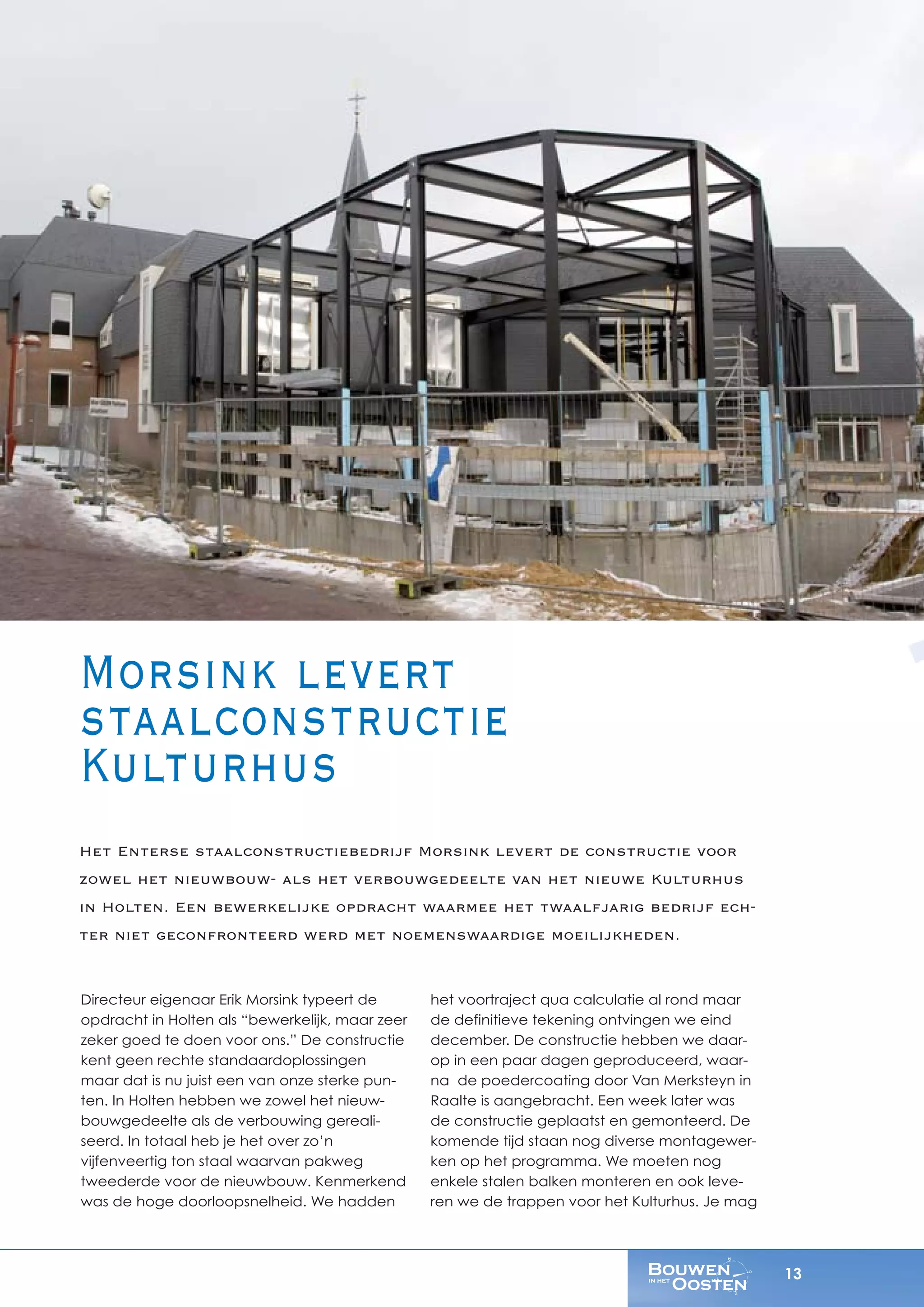 13
Directeur eigenaar Erik Morsink typeert de
opdracht in Holten als “bewerkelijk, maar zeer
zeker goed te doen voor ons.” De constructie
kent geen rechte standaardoplossingen
maar dat is nu juist een van onze sterke pun-
ten. In Holten hebben we zowel het nieuw-
bouwgedeelte als de verbouwing gereali-
seerd. In totaal heb je het over zo’n
vijfenveertig ton staal waarvan pakweg
tweederde voor de nieuwbouw. Kenmerkend
was de hoge doorloopsnelheid. We hadden
het voortraject qua calculatie al rond maar
de definitieve tekening ontvingen we eind
december. De constructie hebben we daar-
op in een paar dagen geproduceerd, waar-
na de poedercoating door Van Merksteyn in
Raalte is aangebracht. Een week later was
de constructie geplaatst en gemonteerd. De
komende tijd staan nog diverse montagewer-
ken op het programma. We moeten nog
enkele stalen balken monteren en ook leve-
ren we de trappen voor het Kulturhus. Je mag
Morsink levert
staalconstructie
Kulturhus
Het Enterse staalconstructiebedrijf Morsink levert de constructie voor
zowel het nieuwbouw- als het verbouwgedeelte van het nieuwe Kulturhus
in Holten. Een bewerkelijke opdracht waarmee het twaalfjarig bedrijf ech-
ter niet geconfronteerd werd met noemenswaardige moeilijkheden.
 