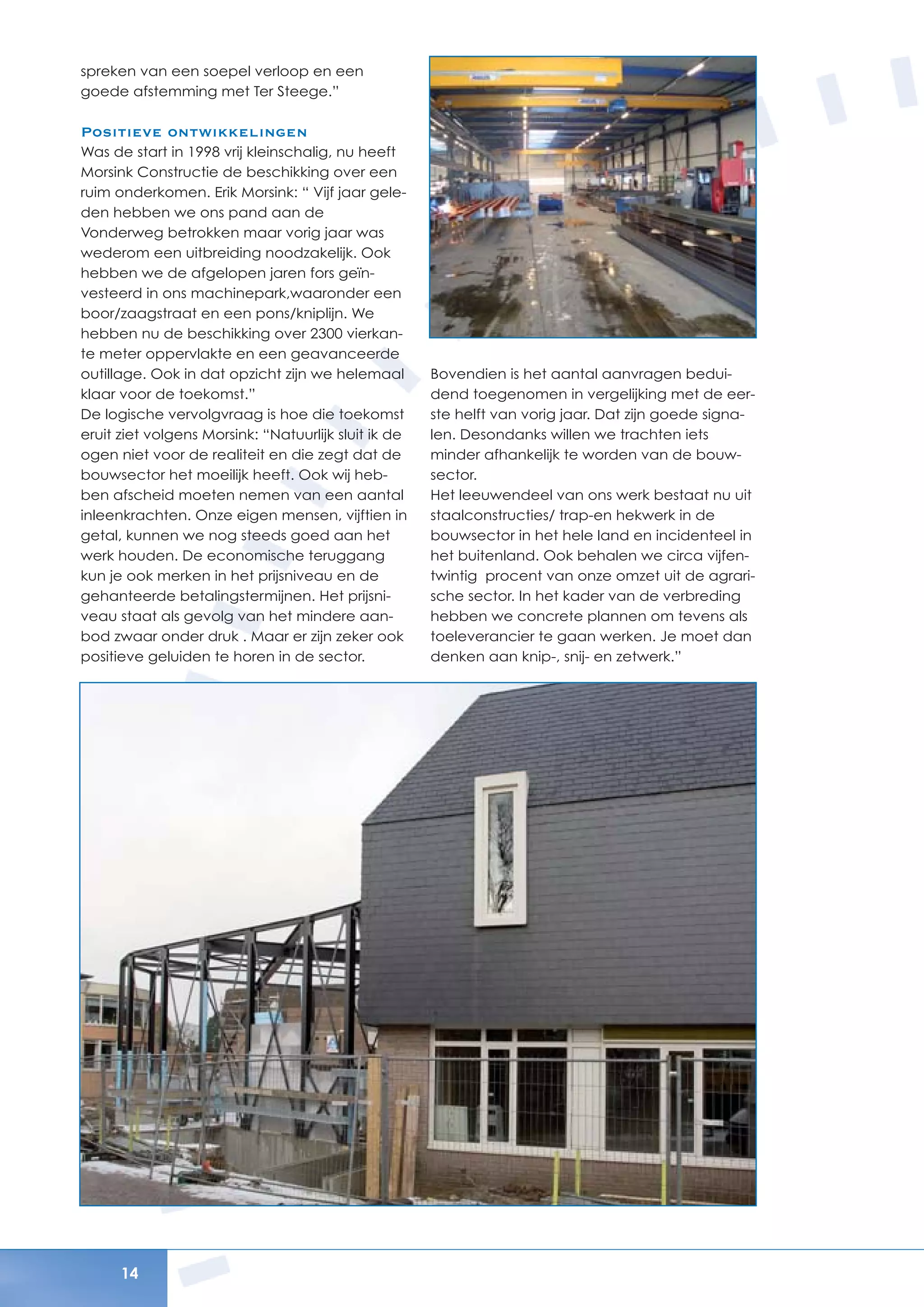 14
spreken van een soepel verloop en een
goede afstemming met Ter Steege.”
Positieve ontwikkelingen
Was de start in 1998 vrij kleinschalig, nu heeft
Morsink Constructie de beschikking over een
ruim onderkomen. Erik Morsink: “ Vijf jaar gele-
den hebben we ons pand aan de
Vonderweg betrokken maar vorig jaar was
wederom een uitbreiding noodzakelijk. Ook
hebben we de afgelopen jaren fors geïn-
vesteerd in ons machinepark,waaronder een
boor/zaagstraat en een pons/kniplijn. We
hebben nu de beschikking over 2300 vierkan-
te meter oppervlakte en een geavanceerde
outillage. Ook in dat opzicht zijn we helemaal
klaar voor de toekomst.”
De logische vervolgvraag is hoe die toekomst
eruit ziet volgens Morsink: “Natuurlijk sluit ik de
ogen niet voor de realiteit en die zegt dat de
bouwsector het moeilijk heeft. Ook wij heb-
ben afscheid moeten nemen van een aantal
inleenkrachten. Onze eigen mensen, vijftien in
getal, kunnen we nog steeds goed aan het
werk houden. De economische teruggang
kun je ook merken in het prijsniveau en de
gehanteerde betalingstermijnen. Het prijsni-
veau staat als gevolg van het mindere aan-
bod zwaar onder druk . Maar er zijn zeker ook
positieve geluiden te horen in de sector.
Bovendien is het aantal aanvragen bedui-
dend toegenomen in vergelijking met de eer-
ste helft van vorig jaar. Dat zijn goede signa-
len. Desondanks willen we trachten iets
minder afhankelijk te worden van de bouw-
sector.
Het leeuwendeel van ons werk bestaat nu uit
staalconstructies/ trap-en hekwerk in de
bouwsector in het hele land en incidenteel in
het buitenland. Ook behalen we circa vijfen-
twintig procent van onze omzet uit de agrari-
sche sector. In het kader van de verbreding
hebben we concrete plannen om tevens als
toeleverancier te gaan werken. Je moet dan
denken aan knip-, snij- en zetwerk.”
 