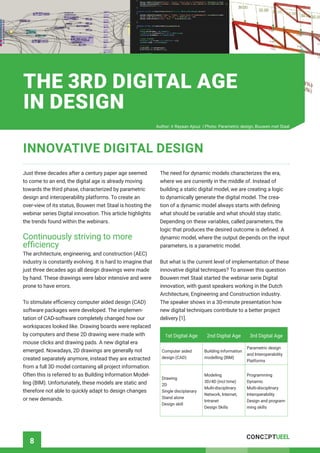 8
Just three decades after a century paper age seemed
to come to an end, the digital age is already moving
towards the third phase, characterized by parametric
design and interoperability platforms. To create an
over-view of its status, Bouwen met Staal is hosting the
webinar series Digital innovation. This article highlights
the trends found within the webinars.
Continuously striving to more
efficiency
The architecture, engineering, and construction (AEC)
industry is constantly evolving. It is hard to imagine that
just three decades ago all design drawings were made
by hand. These drawings were labor intensive and were
prone to have errors.
To stimulate efficiency computer aided design (CAD)
software packages were developed. The implemen-
tation of CAD-software completely changed how our
workspaces looked like. Drawing boards were replaced
by computers and these 2D drawing were made with
mouse clicks and drawing pads. A new digital era
emerged. Nowadays, 2D drawings are generally not
created separately anymore, instead they are extracted
from a full 3D model containing all project information.
Often this is referred to as Building Information Model-
ling (BIM). Unfortunately, these models are static and
therefore not able to quickly adapt to design changes
or new demands.
The need for dynamic models characterizes the era,
where we are currently in the middle of. Instead of
building a static digital model, we are creating a logic
to dynamically generate the digital model. The crea-
tion of a dynamic model always starts with defining
what should be variable and what should stay static.
Depending on these variables, called parameters, the
logic that produces the desired outcome is defined. A
dynamic model, where the output de-pends on the input
parameters, is a parametric model.
But what is the current level of implementation of these
innovative digital techniques? To answer this question
Bouwen met Staal started the webinar serie Digital
innovation, with guest speakers working in the Dutch
Architecture, Engineering and Construction industry.
The speaker shows in a 30-minute presentation how
new digital techniques contribute to a better project
delivery [1].
1st Digital Age 2nd Digital Age 3rd Digital Age
Computer aided
design (CAD)
Building information
modelling (BIM)
Parametric design
and Interoperability
Platforms
Drawing
2D
Single disciplanary
Stand alone
Design skill
Modeling
3D/4D (incl time)
Multi-disciplinary
Network, Internet,
Intranet
Design Skills
Programming
Dynamic
Multi-disciplinary
Interoperability
Design and program-
ming skills
INNOVATIVE DIGITAL DESIGN
THE 3RD DIGITAL AGE
IN DESIGN
Author: ir Rayaan Ajouz | Photo: Parametric design, Bouwen met Staal
 