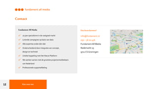 12
Fundament All Media
20 jaar specialisme in de vastgoed markt
Lerende campagnes op basis van data
Alle expertise onder één dak
Onderscheidend door integratie van concept,
design en techniek
Unieke koppeling met Het Nieuw Platform
We werken samen met de grootste projectontwikkelaars
van Nederland
Professionele supportafdeling
Ons leren kennen?
info@fundament.nl
050 – 36 00 456
FundamentAll Media
Rademarkt 25
9711 CS Groningen
Contact
Kiesvoor ons
 