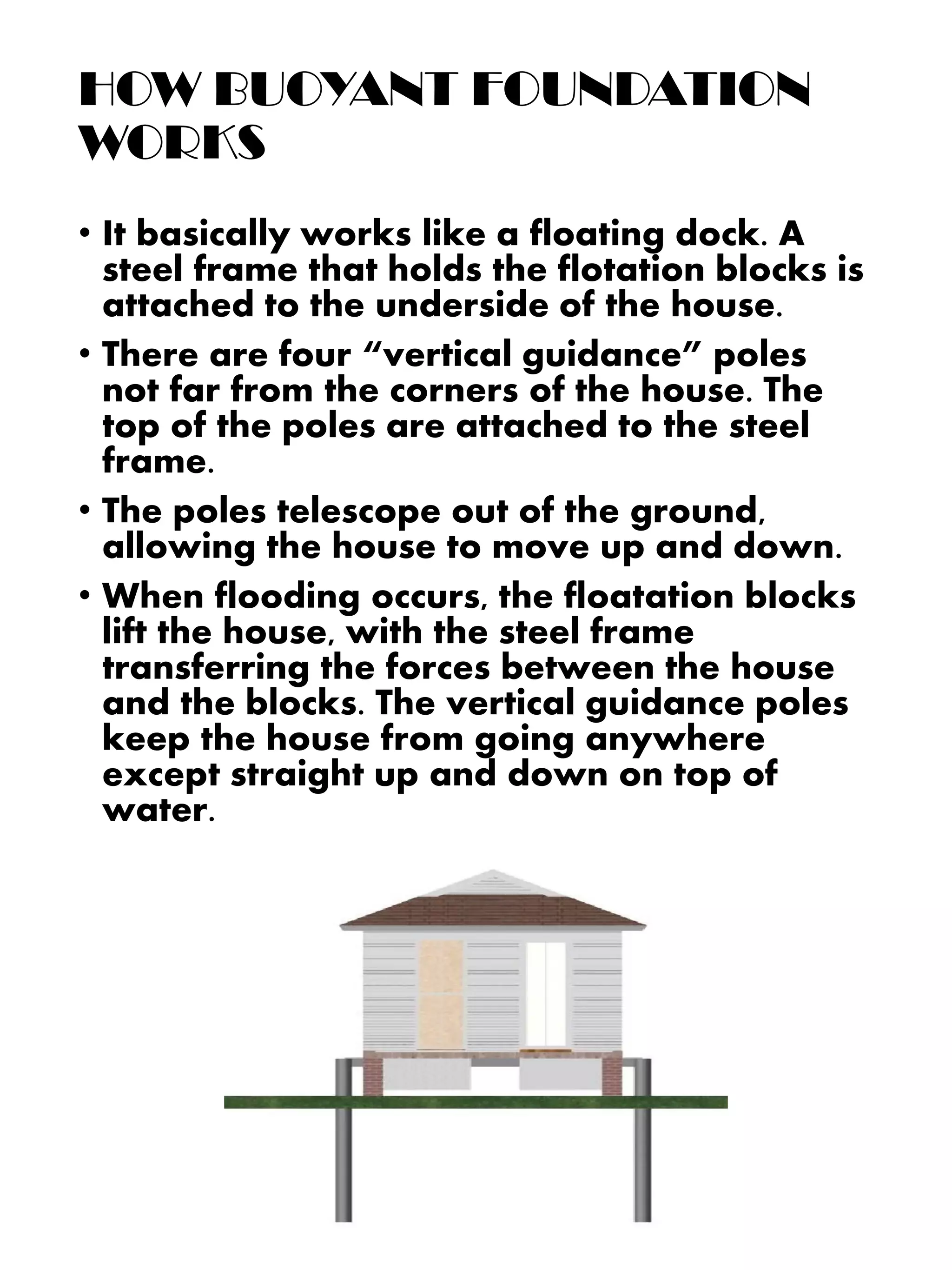 • It basically works like a floating dock. A
steel frame that holds the flotation blocks is
attached to the underside of the house.
• There are four “vertical guidance” poles
not far from the corners of the house. The
top of the poles are attached to the steel
frame.
• The poles telescope out of the ground,
allowing the house to move up and down.
• When flooding occurs, the floatation blocks
lift the house, with the steel frame
transferring the forces between the house
and the blocks. The vertical guidance poles
keep the house from going anywhere
except straight up and down on top of
water.
HOW BUOYANT FOUNDATION
WORKS
 