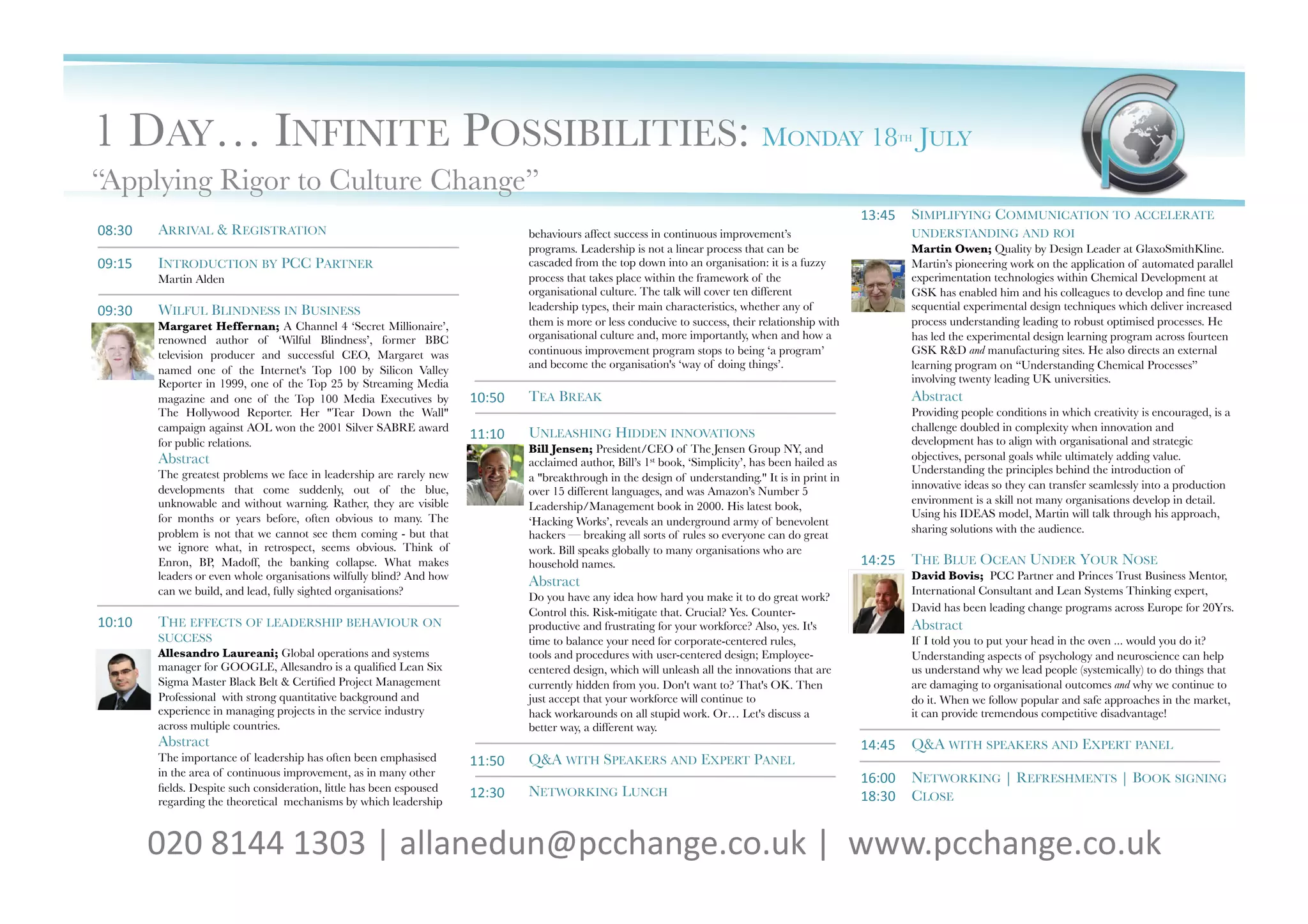 1 DAY… INFINITE POSSIBILITIES: MONDAY 18                                                                                                                         TH   JULY       
“Applying Rigor to Culture Change”
                                                                                                                                                            13:45	
   SIMPLIFYING COMMUNICATION TO ACCELERATE
08:30	
     ARRIVAL & REGISTRATION
                                                   behaviours affect success in continuous improvement’s                           UNDERSTANDING AND ROI
                                                                                      programs. Leadership is not a linear process that can be                     Martin Owen; Quality by Design Leader at GlaxoSmithKline.
09:15	
     INTRODUCTION BY PCC PARTNER
                                              cascaded from the top down into an organisation: it is a fuzzy               Martin’s pioneering work on the application of automated parallel
            Martin Alden
                                                             process that takes place within the framework of the                         experimentation technologies within Chemical Development at
                                                                                      organisational culture. The talk will cover ten different                    GSK has enabled him and his colleagues to develop and ﬁne tune
09:30	
     WILFUL BLINDNESS IN BUSINESS
                                             leadership types, their main characteristics, whether any of                 sequential experimental design techniques which deliver increased
            Margaret Heffernan; A Channel 4 ‘Secret Millionaire’,                     them is more or less conducive to success, their relationship with           process understanding leading to robust optimised processes. He
            renowned author of ‘Wilful Blindness’, former BBC                         organisational culture and, more importantly, when and how a                 has led the experimental design learning program across fourteen
            television producer and successful CEO, Margaret was                      continuous improvement program stops to being ‘a program’                    GSK R&D and manufacturing sites. He also directs an external
                                                                                      and become the organisation's ‘way of doing things’.
                        learning program on “Understanding Chemical Processes”
            named one of the Internet's Top 100 by Silicon Valley
            Reporter in 1999, one of the Top 25 by Streaming Media                                                                                                 involving twenty leading UK universities.
            magazine and one of the Top 100 Media Executives by           10:50	
     TEA BREAK
                                                                   Abstract
            The Hollywood Reporter. Her "Tear Down the Wall"                                                                                                       Providing people conditions in which creativity is encouraged, is a
            campaign against AOL won the 2001 Silver SABRE award                                                                                                   challenge doubled in complexity when innovation and
                                                                          11:10	
     UNLEASHING HIDDEN INNOVATIONS
                                               development has to align with organisational and strategic
            for public relations.
                                                    Bill Jensen; President/CEO of The Jensen Group NY, and
            Abstract
                                                                                                                                              objectives, personal goals while ultimately adding value.
                                                                                      acclaimed author, Bill’s 1st book, ‘Simplicity’, has been hailed as
            The greatest problems we face in leadership are rarely new                                                                                             Understanding the principles behind the introduction of
                                                                                      a "breakthrough in the design of understanding." It is in print in
            developments that come suddenly, out of the blue,                                                                                                      innovative ideas so they can transfer seamlessly into a production
                                                                                      over 15 different languages, and was Amazon’s Number 5
            unknowable and without warning. Rather, they are visible                                                                                               environment is a skill not many organisations develop in detail.
                                                                                      Leadership/Management book in 2000. His latest book,
            for months or years before, often obvious to many. The                                                                                                 Using his IDEAS model, Martin will talk through his approach,
                                                                                      ‘Hacking Works’, reveals an underground army of benevolent
            problem is not that we cannot see them coming - but that                                                                                               sharing solutions with the audience.
                                                                                      hackers — breaking all sorts of rules so everyone can do great
            we ignore what, in retrospect, seems obvious. Think of                    work. Bill speaks globally to many organisations who are
            Enron, BP, Madoff, the banking collapse. What makes                       household names.
                                                     14:25	
   THE BLUE OCEAN UNDER YOUR NOSE
            leaders or even whole organisations wilfully blind? And how                                                                                            David Bovis; PCC Partner and Princes Trust Business Mentor,
                                                                                      Abstract
            can we build, and lead, fully sighted organisations?
                                                                                                  International Consultant and Lean Systems Thinking expert,
                                                                                      Do you have any idea how hard you make it to do great work?
                                                                                      Control this. Risk-mitigate that. Crucial? Yes. Counter-                     David has been leading change programs across Europe for 20Yrs. 
10:10	
     THE EFFECTS OF LEADERSHIP BEHAVIOUR ON                                    productive and frustrating for your workforce? Also, yes. It's               Abstract
            SUCCESS
                                                                  time to balance your need for corporate-centered rules,                      If I told you to put your head in the oven ... would you do it?
            Allesandro Laureani; Global operations and systems                        tools and procedures with user-centered design; Employee-                    Understanding aspects of psychology and neuroscience can help
            manager for GOOGLE, Allesandro is a qualiﬁed Lean Six                     centered design, which will unleash all the innovations that are             us understand why we lead people (systemically) to do things that
            Sigma Master Black Belt & Certiﬁed Project Management                     currently hidden from you. Don't want to? That's OK. Then                    are damaging to organisational outcomes and why we continue to
            Professional with strong quantitative background and                      just accept that your workforce will continue to                             do it. When we follow popular and safe approaches in the market,
            experience in managing projects in the service industry                   hack workarounds on all stupid work. Or… Let's discuss a                     it can provide tremendous competitive disadvantage!
            across multiple countries.
                                               better way, a different way.
            Abstract
                                                                                                                                       14:45	
   Q&A WITH SPEAKERS AND EXPERT PANEL
            The importance of leadership has often been emphasised        11:50	
     Q&A WITH SPEAKERS AND EXPERT PANEL
            in the area of continuous improvement, as in many other
                                                                                                                                                            16:00	
   NETWORKING | REFRESHMENTS | BOOK SIGNING
            ﬁelds. Despite such consideration, little has been espoused   12:30	
     NETWORKING LUNCH
            regarding the theoretical mechanisms by which leadership 
                                                                                      18:30	
   CLOSE


            020	
  8144	
  1303	
  |	
  allanedun@pcchange.co.uk	
  |	
  	
  www.pcchange.co.uk	
  	
  	
  
 