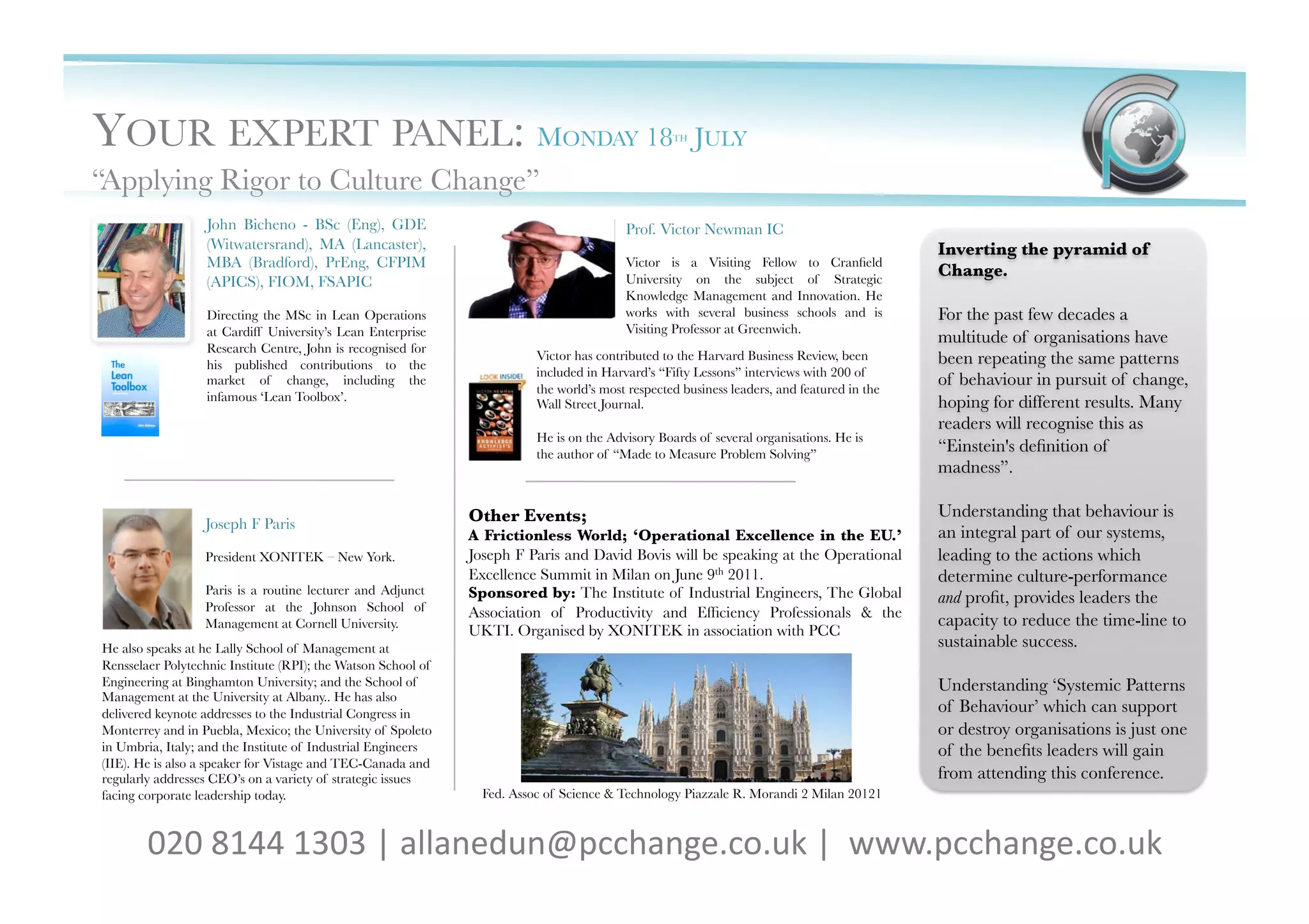 YOUR EXPERT PANEL: MONDAY 18                                                                       TH   JULY      
“Applying Rigor to Culture Change”
                   John Bicheno - BSc (Eng), GDE                                          Prof. Victor Newman IC
                   (Witwatersrand), MA (Lancaster),                                                                                          Inverting the pyramid of
                   MBA (Bradford), PrEng, CFPIM                                           Victor is a Visiting Fellow to Cranﬁeld
                                                                                          University on the subject of Strategic
                                                                                                                                             Change.
                   (APICS), FIOM, FSAPIC
                                                                                          Knowledge Management and Innovation. He
                   Directing the MSc in Lean Operations                                   works with several business schools and is         For the past few decades a
                   at Cardiff University’s Lean Enterprise                                Visiting Professor at Greenwich. 
                                                                                                                                             multitude of organisations have
                   Research Centre, John is recognised for
                   his published contributions to the
                                                                          Victor has contributed to the Harvard Business Review, been        been repeating the same patterns
                                                                          included in Harvard’s “Fifty Lessons” interviews with 200 of
                   market of change, including the
                                                                          the world’s most respected business leaders, and featured in the
                                                                                                                                             of behaviour in pursuit of change,
                   infamous ‘Lean Toolbox’. 
                                                                                                hoping for different results. Many
                                                                          Wall Street Journal.
                                                                                                                                             readers will recognise this as
                                                                          He is on the Advisory Boards of several organisations. He is
                                                                          the author of “Made to Measure Problem Solving”
                                                                                                                                             “Einstein's deﬁnition of
                                                                                                                                             madness”. 

                                                               Other Events; 
                                                               Understanding that behaviour is
                  Joseph F Paris
                                                               A Frictionless World; ‘Operational Excellence in the EU.’                     an integral part of our systems,
                  President XONITEK – New York.
               Joseph F Paris and David Bovis will be speaking at the Operational            leading to the actions which
                                                               Excellence Summit in Milan on June 9th 2011.	
                                determine culture-performance
                  Paris is a routine lecturer and Adjunct      Sponsored by: The Institute of Industrial Engineers, The Global
                  Professor at the Johnson School of
                                                                                                                                             and proﬁt, provides leaders the
                                                               Association of Productivity and Efﬁciency Professionals & the
                  Management at Cornell University.
                                                                                         capacity to reduce the time-line to
                                                               UKTI. Organised by XONITEK in association with PCC
He also speaks at he Lally School of Management at                                                                                           sustainable success. 
Rensselaer Polytechnic Institute (RPI); the Watson School of
Engineering at Binghamton University; and the School of                                                                                      Understanding ‘Systemic Patterns
Management at the University at Albany.. He has also
delivered keynote addresses to the Industrial Congress in                                                                                    of Behaviour’ which can support
Monterrey and in Puebla, Mexico; the University of Spoleto                                                                                   or destroy organisations is just one
in Umbria, Italy; and the Institute of Industrial Engineers                                                                                  of the beneﬁts leaders will gain
(IIE). He is also a speaker for Vistage and TEC-Canada and
regularly addresses CEO’s on a variety of strategic issues                                                                                   from attending this conference. 
facing corporate leadership today.
                              Fed. Assoc of Science & Technology Piazzale R. Morandi 2 Milan 20121



        020	
  8144	
  1303	
  |	
  allanedun@pcchange.co.uk	
  |	
  	
  www.pcchange.co.uk	
  	
  	
  
 