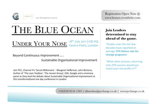 Registration Open Now @
                                Lean	
  Management	
  Journal	
                                                              www.bouyn.eventbrite.com 



THE BLUE OCEAN
                                                                                                              Join Leaders
                                                                                                                             determined to stay
                                                                                                                             ahead of the game.
                                                                                18th	
  July	
  2011	
  |	
  CBI	
  HQ	
  
UNDER YOUR NOSE	
                                                               Centre	
  Point,	
  London	
                 "Studies	
  over	
  the	
  last	
  few	
  
                                                                                                                             decades	
  have	
  reported	
  an	
  
                                                                                                                             average	
  75%	
  failure	
  rate	
  for	
  
Beyond	
  Continuous	
  Improvement	
  ….	
  	
                                                                              change	
  programs!	
  
                         Sustainable	
  Organisational	
  Improvement	
                                                      ”What	
  other	
  process,	
  returning	
  
                                                                                                                             only	
  25%	
  success	
  would	
  you	
  
                                                                                                                             invest	
  your	
  net	
  proﬁts	
  in?”	
  
Join	
  PCC,	
  Channel	
  4’s	
  ‘Secret	
  Millionaire’	
  -­‐	
  Margaret	
  Heﬀernan,	
  John	
  Bicheno,	
  
Author	
  of	
  ‘ The	
  Lean	
  Toolbox’,	
  ‘ The	
  Jensen	
  Group’,	
  GSK,	
  Google	
  and	
  a	
  visionary	
  
panel	
  as	
  they	
  lead	
  the	
  debate	
  about	
  Sustainable	
  OrganisaTonal	
  Improvement	
  at	
  
this	
  transformaTonal	
  one	
  day	
  conference	
  in	
  London.	
  	
  



                                                                    +44(0)20 8144 1303 | allanedun@pcchange.co.uk | www.pcchange.co.uk 
 