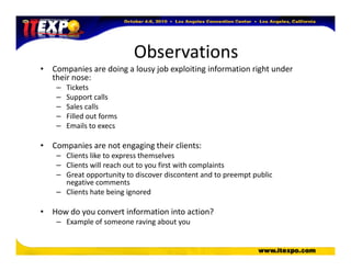 Observations
• Companies are doing a lousy job exploiting information right under
their nose:
– Tickets
– Support calls
– Sales calls
– Filled out forms
– Emails to execs
• Companies are not engaging their clients:
– Clients like to express themselves
– Clients will reach out to you first with complaints
– Great opportunity to discover discontent and to preempt public
negative comments
– Clients hate being ignored
• How do you convert information into action?
– Example of someone raving about you
 