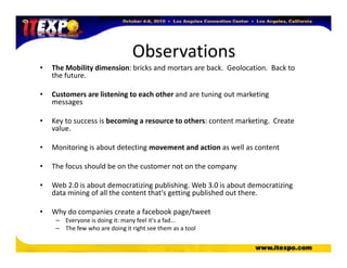 Observations
• The Mobility dimension: bricks and mortars are back. Geolocation. Back to
the future.
• Customers are listening to each other and are tuning out marketing
messages
• Key to success is becoming a resource to others: content marketing. Create
value.
• Monitoring is about detecting movement and action as well as content
• The focus should be on the customer not on the company
• Web 2.0 is about democratizing publishing. Web 3.0 is about democratizing
data mining of all the content that's getting published out there.
• Why do companies create a facebook page/tweet
– Everyone is doing it: many feel it's a fad...
– The few who are doing it right see them as a tool
 