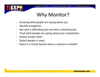 Why Monitor?
- Knowing what people are saying about you
- Identify evangelists
- See who is defending you and who is attacking you
- Track what people are saying about your competition
- Detect market shifts
- Detect people in need
- React in a timely fashion when a reaction is needed
 
