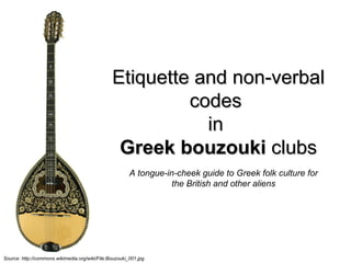 Etiquette and non-verbal codes  in  Greek bouzouki  clubs Source: http://commons.wikimedia.org/wiki/File:Bouzouki_001.jpg   A tongue-in-cheek guide to Greek folk culture for the British and other aliens Sofia Gkiousou Greek in Residence www.digital-era.org 