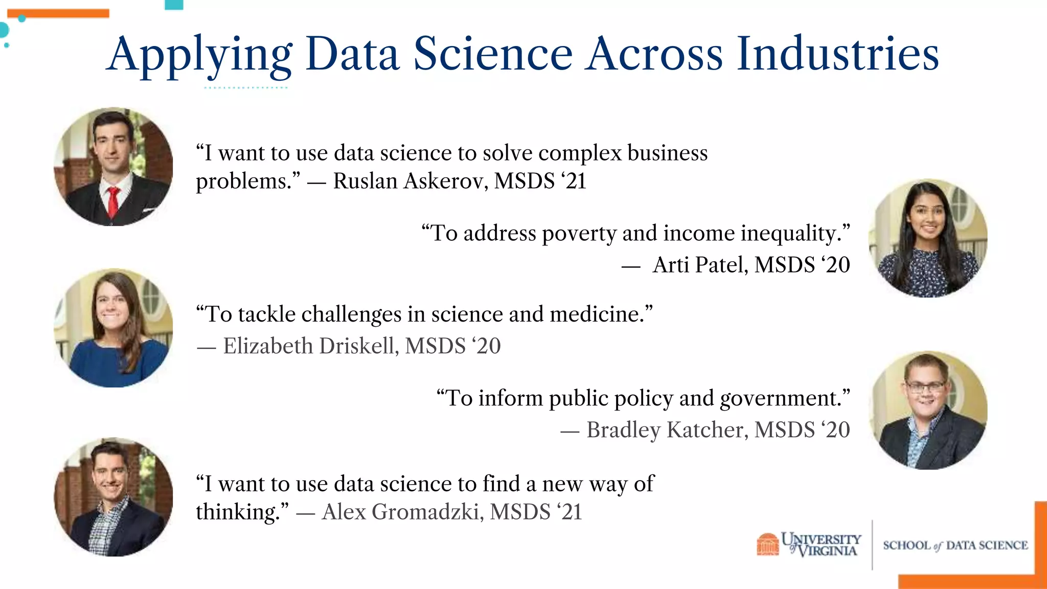 Applying Data Science Across Industries
“To tackle challenges in science and medicine.”
— Elizabeth Driskell, MSDS ‘20
“To inform public policy and government.”
— Bradley Katcher, MSDS ‘20
“I want to use data science to find a new way of
thinking.” — Alex Gromadzki, MSDS ‘21
“I want to use data science to solve complex business
problems.” — Ruslan Askerov, MSDS ‘21
“To address poverty and income inequality.”
— Arti Patel, MSDS ‘20
 