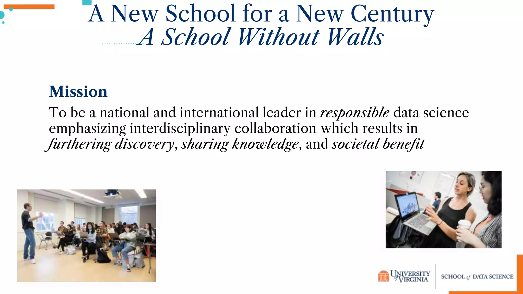 A New School for a New Century
A School Without Walls
Mission
To be a national and international leader in responsible data science
emphasizing interdisciplinary collaboration which results in
furthering discovery, sharing knowledge, and societal benefit
 