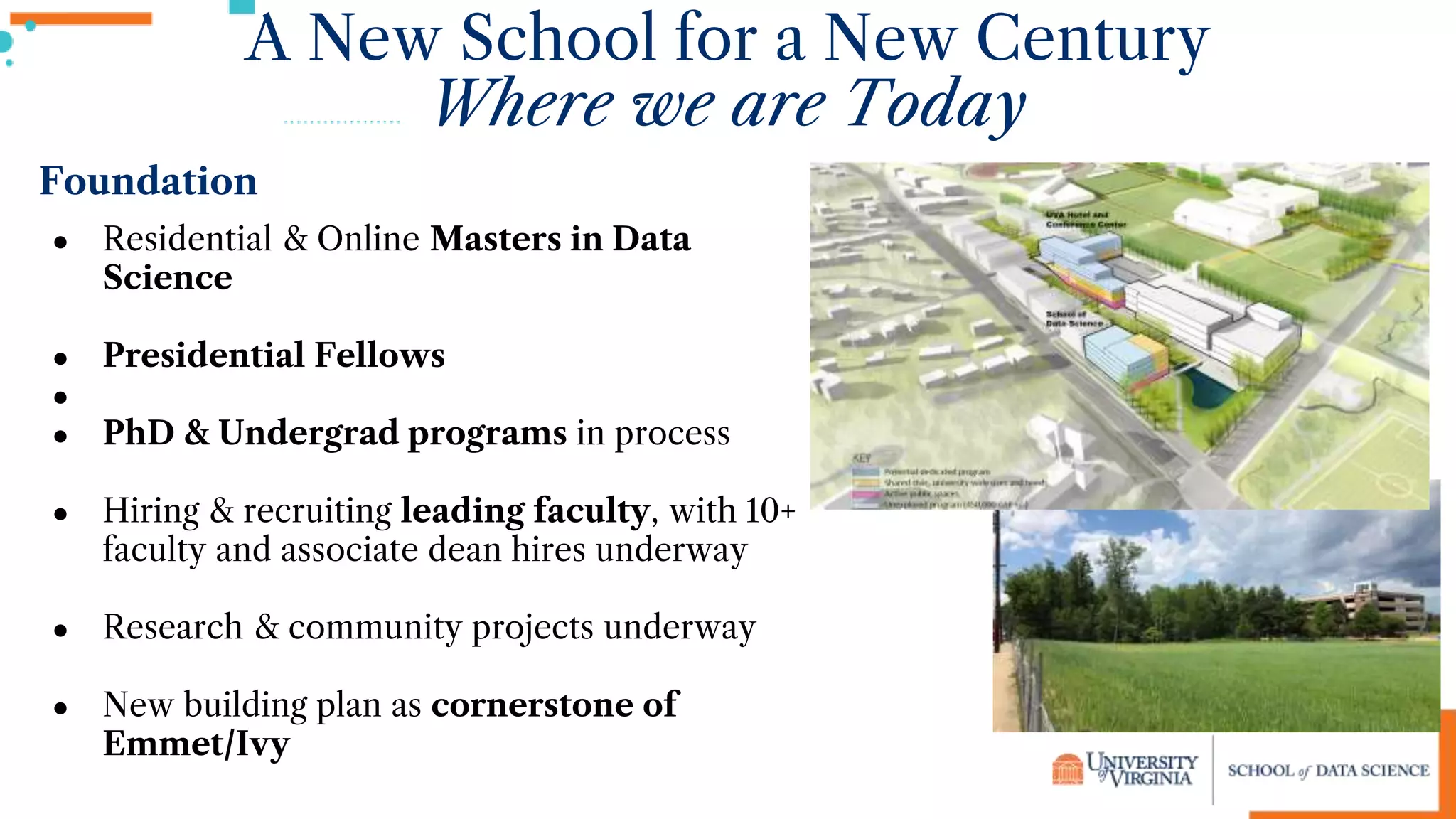 A New School for a New Century
Where we are Today
Foundation
● Residential & Online Masters in Data
Science
● Presidential Fellows
●
● PhD & Undergrad programs in process
● Hiring & recruiting leading faculty, with 10+
faculty and associate dean hires underway
● Research & community projects underway
● New building plan as cornerstone of
Emmet/Ivy
 