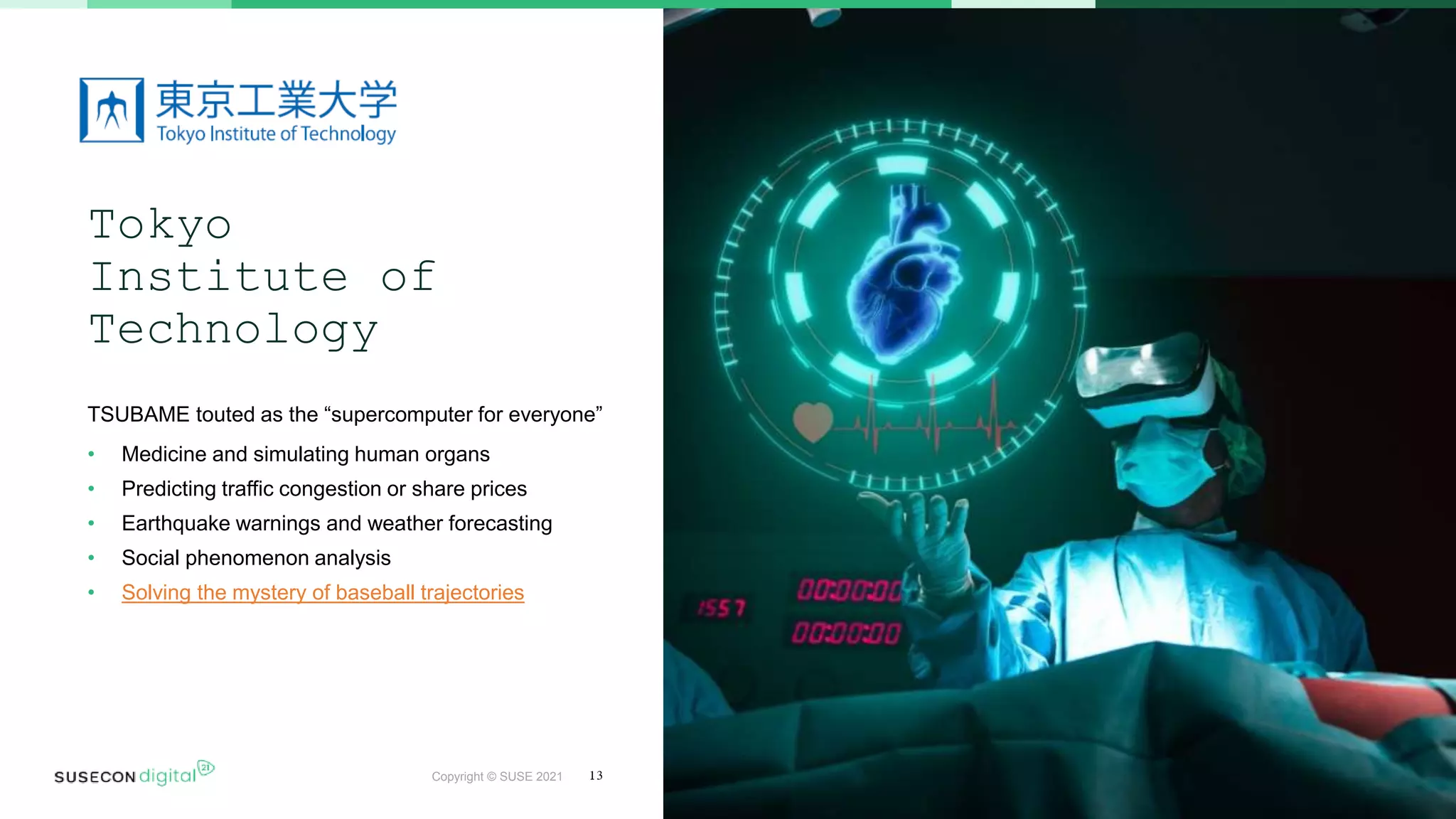 Copyright © SUSE 2021
Tokyo
Institute of
Technology
TSUBAME touted as the “supercomputer for everyone”
• Medicine and simulating human organs
• Predicting traffic congestion or share prices
• Earthquake warnings and weather forecasting
• Social phenomenon analysis
• Solving the mystery of baseball trajectories
13
 