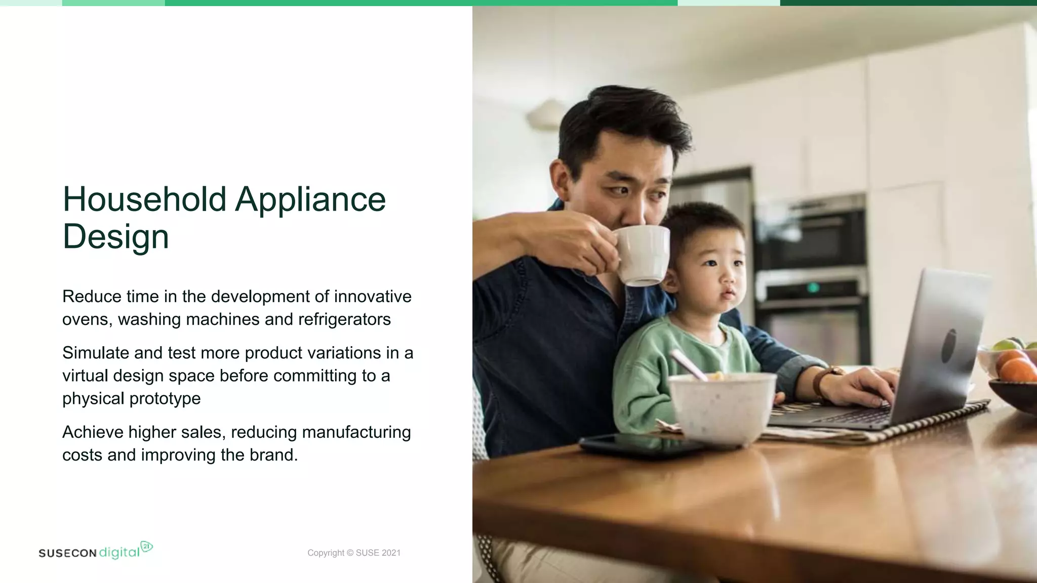 Copyright © SUSE 2021
Household Appliance
Design
Reduce time in the development of innovative
ovens, washing machines and refrigerators
Simulate and test more product variations in a
virtual design space before committing to a
physical prototype
Achieve higher sales, reducing manufacturing
costs and improving the brand.
17
 