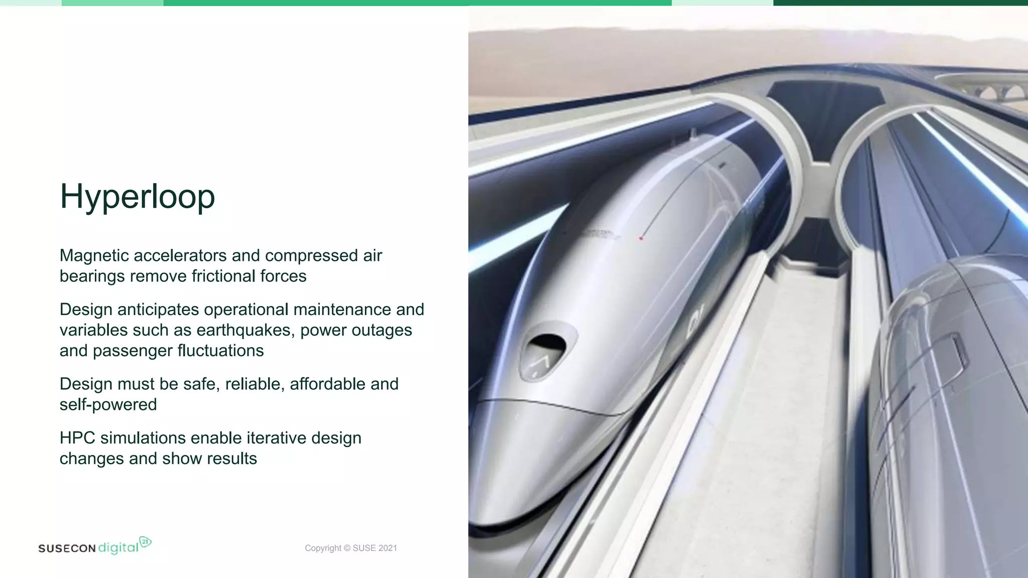Copyright © SUSE 2021
Hyperloop
Magnetic accelerators and compressed air
bearings remove frictional forces
Design anticipates operational maintenance and
variables such as earthquakes, power outages
and passenger fluctuations
Design must be safe, reliable, affordable and
self-powered
HPC simulations enable iterative design
changes and show results
 