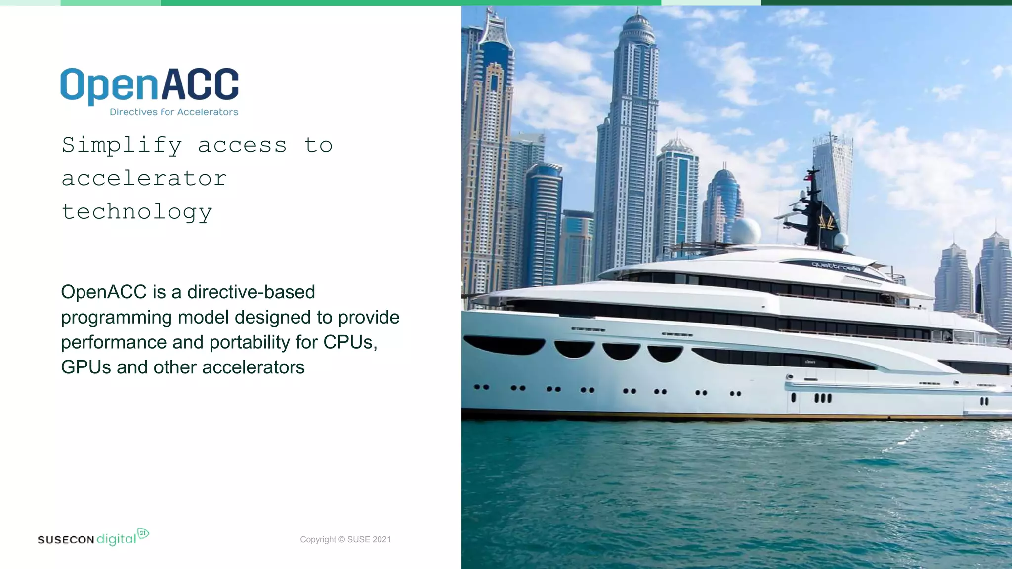 Copyright © SUSE 2021
Simplify access to
accelerator
technology
OpenACC is a directive-based
programming model designed to provide
performance and portability for CPUs,
GPUs and other accelerators
 