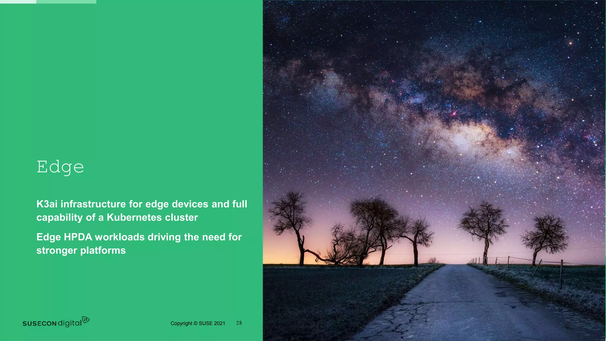 28
Copyright © SUSE 2021
Edge
K3ai infrastructure for edge devices and full
capability of a Kubernetes cluster
Edge HPDA workloads driving the need for
stronger platforms
 
