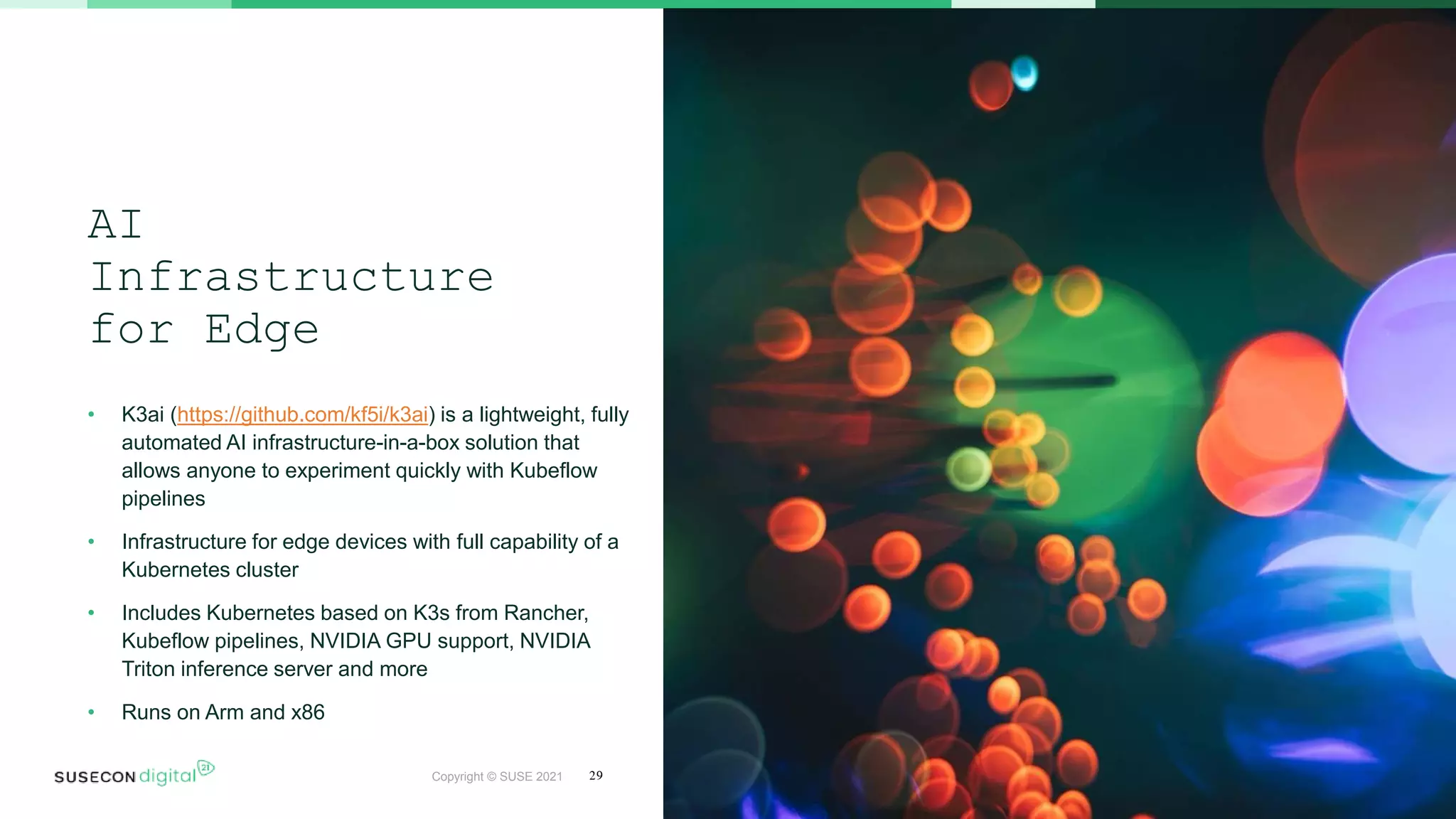 Copyright © SUSE 2021
AI
Infrastructure
for Edge
• K3ai (https://github.com/kf5i/k3ai) is a lightweight, fully
automated AI infrastructure-in-a-box solution that
allows anyone to experiment quickly with Kubeflow
pipelines
• Infrastructure for edge devices with full capability of a
Kubernetes cluster
• Includes Kubernetes based on K3s from Rancher,
Kubeflow pipelines, NVIDIA GPU support, NVIDIA
Triton inference server and more
• Runs on Arm and x86
29
 