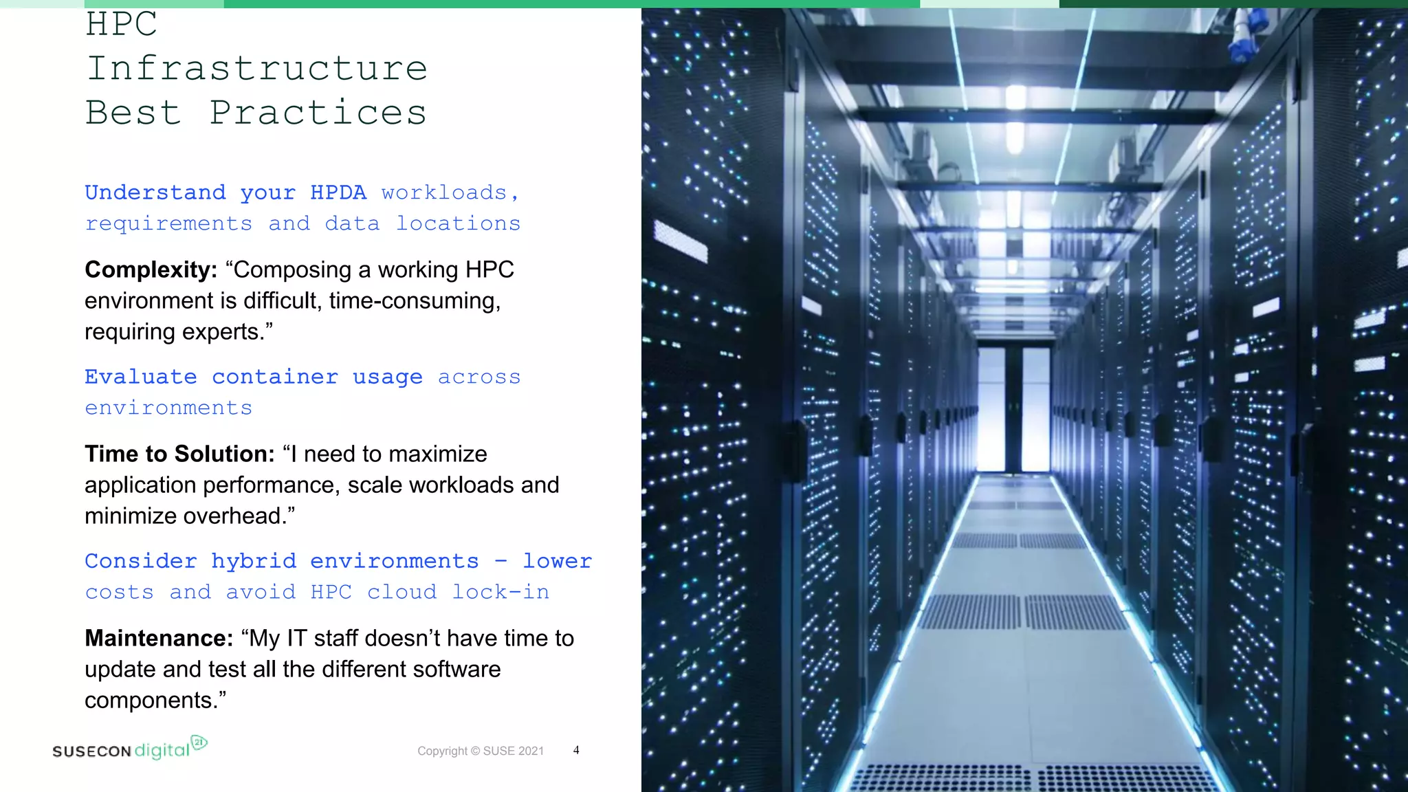 Copyright © SUSE 2021
HPC
Infrastructure
Best Practices
Understand your HPDA workloads,
requirements and data locations
Complexity: “Composing a working HPC
environment is difficult, time-consuming,
requiring experts.”
Evaluate container usage across
environments
Time to Solution: “I need to maximize
application performance, scale workloads and
minimize overhead.”
Consider hybrid environments – lower
costs and avoid HPC cloud lock-in
Maintenance: “My IT staff doesn’t have time to
update and test all the different software
components.”
4
 