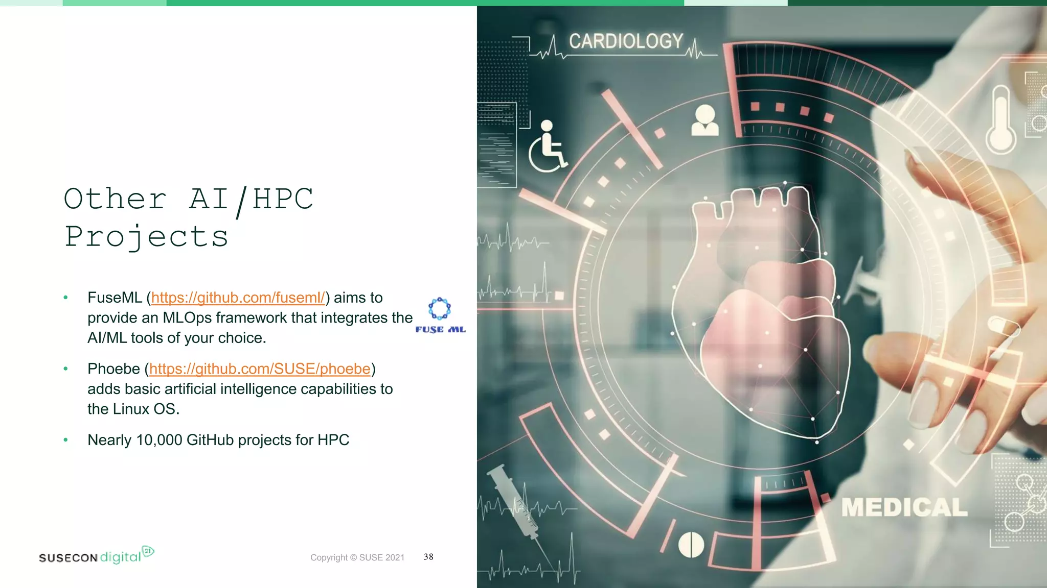 Copyright © SUSE 2021
Other AI/HPC
Projects
• FuseML (https://github.com/fuseml/) aims to
provide an MLOps framework that integrates the
AI/ML tools of your choice.
• Phoebe (https://github.com/SUSE/phoebe)
adds basic artificial intelligence capabilities to
the Linux OS.
• Nearly 10,000 GitHub projects for HPC
38
 