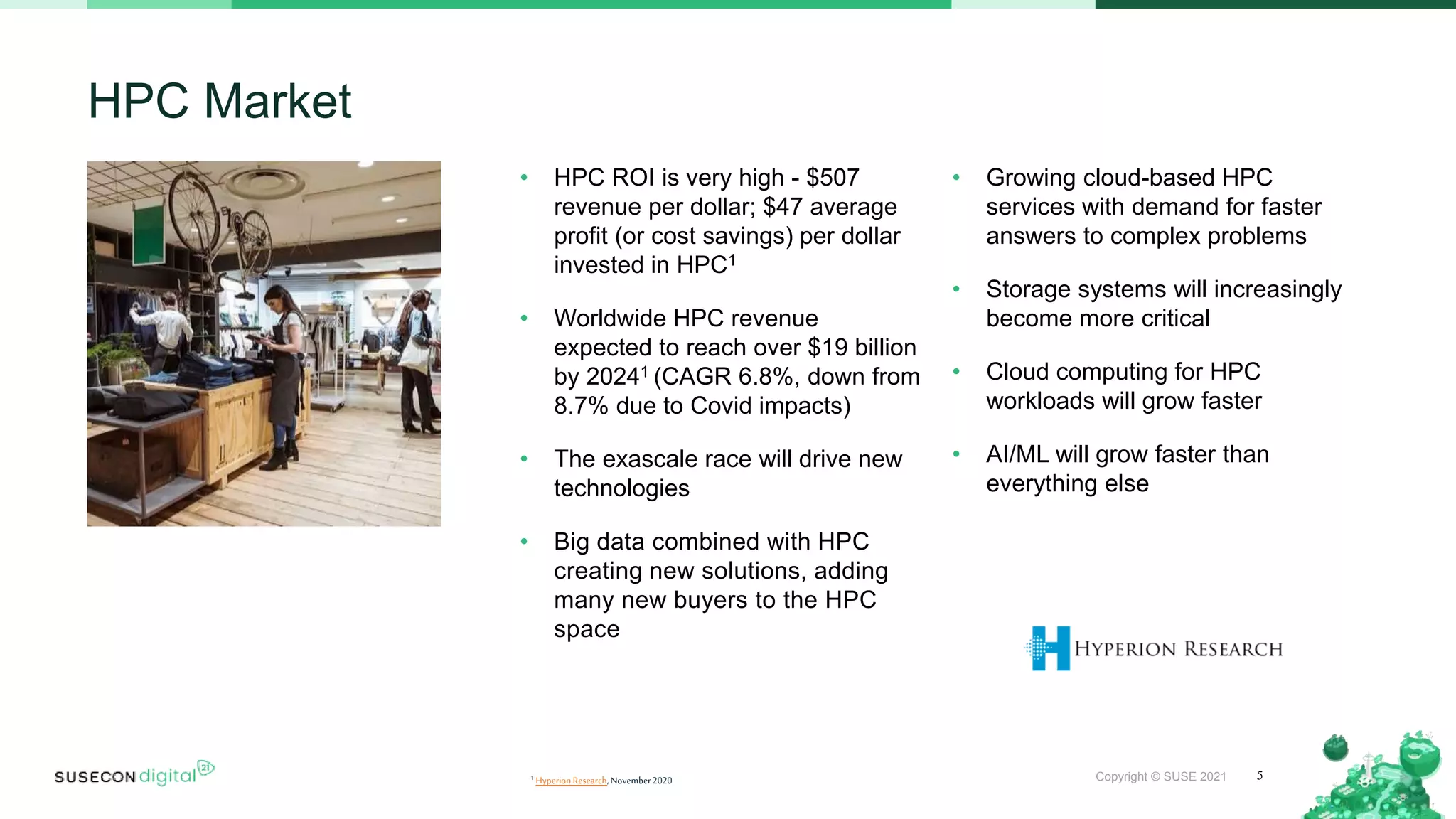 Copyright © SUSE 2021
• HPC ROI is very high - $507
revenue per dollar; $47 average
profit (or cost savings) per dollar
invested in HPC1
• Worldwide HPC revenue
expected to reach over $19 billion
by 20241 (CAGR 6.8%, down from
8.7% due to Covid impacts)
• The exascale race will drive new
technologies
• Big data combined with HPC
creating new solutions, adding
many new buyers to the HPC
space
• Growing cloud-based HPC
services with demand for faster
answers to complex problems
• Storage systems will increasingly
become more critical
• Cloud computing for HPC
workloads will grow faster
• AI/ML will grow faster than
everything else
HPC Market
5
1 HyperionResearch,November2020
 