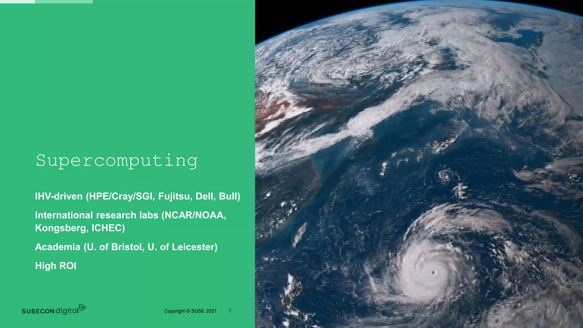 7
Copyright © SUSE 2021
Supercomputing
IHV-driven (HPE/Cray/SGI, Fujitsu, Dell, Bull)
International research labs (NCAR/NOAA,
Kongsberg, ICHEC)
Academia (U. of Bristol, U. of Leicester)
High ROI
 