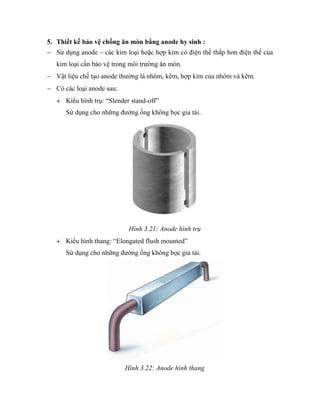 5. Thiết kế bảo vệ chống ăn mòn bằng anode hy sinh :
Sử dụng anode – các kim loại hoặc hợp kim có điện thế thấp hơn điện thế của
kim loại cần bảo vệ trong môi trường ăn mòn.
Vật liệu chế tạo anode thường là nhôm, kẽm, hợp kim của nhôm và kẽm.
Có các loại anode sau:
Kiểu hình trụ: “Slender stand-off”
Sử dụng cho những đường ống không bọc gia tải.

Hình 3.21: Anode hình trụ
Kiểu hình thang: “Elongated flush mounted”
Sử dụng cho những đường ống không bọc gia tải.

Hình 3.22: Anode hình thang

 