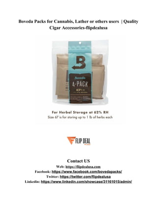 Boveda Packs for Cannabis, Lather or others users | Quality
Cigar Accessories-flipdealusa
Contact US
Web: ​https://flipdealusa.com
Facebook: ​https://www.facebook.com/bovedapacks/
Twitter: ​https://twitter.com/flipdealusa
Linkedin: ​https://www.linkedin.com/showcase/31161015/admin/
 