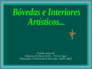 Bóvedas e Interiores  Artísticos... Fondo musical: Chorus of Slave Girls – Prince Igor Alexander Porfirievitch Borodin (1834-1887) 