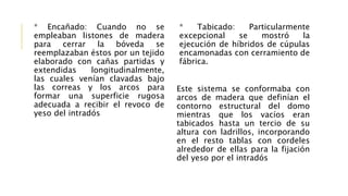 * Encañado: Cuando no se
empleaban listones de madera
para cerrar la bóveda se
reemplazaban éstos por un tejido
elaborado con cañas partidas y
extendidas longitudinalmente,
las cuales venían clavadas bajo
las correas y los arcos para
formar una superficie rugosa
adecuada a recibir el revoco de
yeso del intradós
* Tabicado: Particularmente
excepcional se mostró la
ejecución de híbridos de cúpulas
encamonadas con cerramiento de
fábrica.
Este sistema se conformaba con
arcos de madera que definían el
contorno estructural del domo
mientras que los vacíos eran
tabicados hasta un tercio de su
altura con ladrillos, incorporando
en el resto tablas con cordeles
alrededor de ellas para la fijación
del yeso por el intradós
 