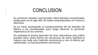 CONCLUSION
los primeros estudios estructurales sobre bóvedas encamonadas
empezaron en el siglo XIX, de modo contemporáneo en Francia y
Alemania.
En un inicio asemejando el comportamiento de las bóvedas de
fábrica a las encamonadas para luego observar la particular
importancia de las uniones.
Sin embargo la pronta aparición de otras alternativas para cubrir
grandes luces como fueron las estructuras de acero significó la
ruptura con toda esta tradición constructiva y con el interés por
comprender su funcionamiento estructural.
 