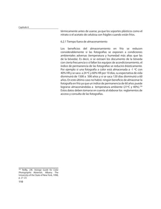 Capítulo 6
                                             térmicamente antes de usarse, ya que los soportes plásticos como el
                                             nitrato o el acetato de celulosa son frágiles cuando están fríos.

                                             6.2.1 Tiempo fuera de almacenamiento

                                             Los beneﬁcios del almacenamiento en frío se reducen
                                             considerablemente si las fotografías se exponen a condiciones
                                             ambientales adversas (temperatura y humedad más altas que las
                                             de la bóveda). Es decir, si se extraen los documento de la bóveda
                                             con cierta frecuencia o si fallan los equipos de acondicionamiento, el
                                             índice de permanencia de las fotografías se reducirá drásticamente.
                                             Por ejemplo si una fotografía a color está almacenada a -1 ºC con
                                             40% HR y se saca a 24 ºC y 60% HR por 10 días, su expectativa de vida
                                             disminuirá de 1500 a 500 años y si se saca 120 días disminuirá a 60
                                             años. En este último caso no habrá ningún beneﬁcio de almacenar la
                                             fotografía en frío ya que un índice de permanencia de 60 años puede
                                             lograrse almacenándolas a temperatura ambiente (21ºC y 40%).256
                                             Estos datos deben tomarse en cuenta al elaborar los reglamentos de
                                             acceso y consulta de las fotografías.




256
    Reilly, J.M. Storage Guide for Color
Photographic Materials. Albany: The
University of the State of New York, 1998,
p. 21-23.
110
 