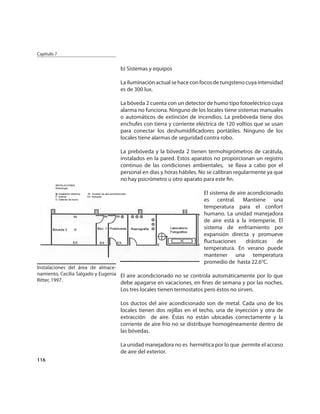 Capítulo 7


                                 b) Sistemas y equipos

                                 La iluminación actual se hace con focos de tungsteno cuya intensidad
                                 es de 300 lux.

                                 La bóveda 2 cuenta con un detector de humo tipo fotoeléctrico cuya
                                 alarma no funciona. Ninguno de los locales tiene sistemas manuales
                                 o automáticos de extinción de incendios. La prebóveda tiene dos
                                 enchufes con tierra y corriente eléctrica de 120 voltios que se usan
                                 para conectar los deshumidiﬁcadores portátiles. Ninguno de los
                                 locales tiene alarmas de seguridad contra robo.

                                 La prebóveda y la bóveda 2 tienen termohigrómetros de carátula,
                                 instalados en la pared. Estos aparatos no proporcionan un registro
                                 continuo de las condiciones ambientales, se llava a cabo por el
                                 personal en días y horas hábiles. No se calibran regularmente ya que
                                 no hay psicrómetro u otro aparato para este ﬁn.

                                                                   El sistema de aire acondicionado
                                                                   es central. Mantiene una
                                                                   temperatura para el confort
                                                                   humano. La unidad manejadora
                                                                   de aire está a la intemperie. El
                                                                   sistema de enfriamiento por
                                                                   expansión directa y promueve
                                                                   ﬂuctuaciones      drásticas   de
                                                                   temperatura. En verano puede
                                                                   mantener una temperatura
                                                                   promedio de hasta 22.6°C.
Instalaciones del área de almace-
namiento, Cecilia Salgado y Eugenia El aire acondicionado no se controla automáticamente por lo que
Ritter, 1997.
                                 debe apagarse en vacaciones, en ﬁnes de semana y por las noches.
                                 Los tres locales tienen termostatos pero éstos no sirven.

                                 Los ductos del aire acondicionado son de metal. Cada uno de los
                                 locales tienen dos rejillas en el techo, una de inyección y otra de
                                 extracción de aire. Éstas no están ubicadas correctamente y la
                                 corriente de aire frío no se distribuye homogéneamente dentro de
                                 las bóvedas.

                                 La unidad manejadora no es hermética por lo que permite el acceso
                                 de aire del exterior.
116
 