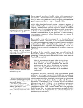 Capítulo 1
                                             Como se puede apreciar en la tabla existen archivos que cuentan
                                             con bóvedas a diferentes temperaturas, frías para material a color o
                                             blanco y negro con soporte de acetato o nitrato de celulosa y frescas
                                             para impresiones en blanco y negro y placas de vidrio.

                                  Corbis, líder global en fotografía digital e imágenes, anunció en
                                  abril del 2001 un plan para preservar sus colecciones de fotografía
                                  analógica por medio de la construcción de una bóveda en una mina
                                  de Pensilvania a 67 metros bajo tierra. Esta compañía perteneciente
Bóveda en los Archivos Nacionales al dueño de Microsoft, William H. Gates, cuenta con más de 13
de Canadá, Gatineau, Quebec.      millones de fotografías del archivo Bettmann. La mayoría de estos
                                  materiales son imágenes a color o blanco y negro con soporte de
                                  acetato de celulosa.

                                             Dentro de las minas administradas por la Iron Mountain/National
                                             Underground Storage, Corbis rentó un área de aproximadamente 929
                                             m2, que adaptó para convertirla en una bóveda fría con condiciones
                                             ambientales de –20ºC y 35% de humedad relativa que permitirán
                                             la permanencia de sus fotografías por miles de años.22 Gracias a su
                                             localización la construcción estará a salvo de temblores, huracanes
                                             y tornados.
Vista exterior de las bóvedas
Hollywood, Ca. (<URL:http://www. El traslado de los materiales a este lugar provocó la crítica de
hollywoodvaults.com>).           historiadores, editores e investigadores, quienes no podrán tener
                                             fácil acceso al material más que por medios digitales. Sarah Boxer del
                                             New York Times escribió:

                                                 Algunos se preocupan de que la colección está siendo
                                                 encerrada en una tumba; otros creen que Mr. Gates
                                                 está salvando un legado fotográﬁco que está en
                                                 peligro mortal. Una cosa es clara: éste es un momento
                                                 importante. Henry Whilhem conservador de material
                                                 fílmico expuso “Éste es el cierre de la era de la fotografía
Bóvedas bajo tierra, National Under-             tradicional”.23
ground Storage, Inc.
                                             Actualmente en países como EUA existe una industria privada
                                             dedicada a la renta y al mantenimiento de bóvedas para albergar
                                             diversos archivos en condiciones ambientales controladas, sistemas
22
   Wilhelm Imaging Research [en línea]       de monitoreo y seguridad. Algunas de estas bóvedas son construidas
(<URL:http://www.wilhelm-research.           en minas bajo tierra.24 Dentro de las bóvedas más famosas se
com/corbis_subzero.html>) [consulta: 8
de diciembre de 2004].
                                             encuentran las Hollywood Vaults –fundadas en 1985- que rentan
23
   Sarah, Boxer. “A century’s photo          bóvedas frescas a 45 ºF ( 7.2ºC) y 25 % HR, además cuentan con
history destined for life in a mine.”, The   ﬁltros de alta eﬁciencia, equipo de seguridad y sistemas de extinción
New York Times (April, 15, 2001).            de incendios con gas halón. El cliente tiene acceso a sus colecciones
24
        (<URL:http://www.ironmountain.       las 24 horas al días y se hace responsable de organizarla. También
com>) , (<URL:http://www.uvsinc.com>)        ofrece el servicio de congelamiento en cámaras criogénicas con
                                             temperaturas de 0ºF (-18ºC).
20
 