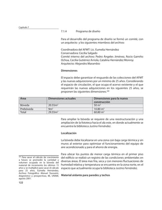 Capítulo 7
                                             7.1.4       Programa de diseño

                                             Para el desarrollo del programa de diseño se formó un comité, con
                                             un arquitecto y los siguientes miembros del archivo:

                                             Coordinadora del AFMT: Lic. Eumelia Hernández
                                             Conservadora: Cecilia Salgado
                                             Comité interno del archivo: Pedro Ángeles Jiménez, Rocío Gamiño
                                             Ochoa, Cecilia Gutiérrez Arriola, Catalina Hernández Monroy
                                             Arquitecto: Alejandro Marambio

                                             Dimensiones

                                             El espacio debe garantizar el resguardo de las colecciones del AFMT
                                             y las nuevas adquisiciones por un mínimo de 25 años. Considerando
                                             el espacio de circulación, el que ocupa el acervo existente y el que
                                             requerirán las nuevas adquisiciones en los siguientes 25 años, se
                                             proponen las siguientes dimensiones.268

  Área                         Dimensiones actuales                     Dimensiones para la nueva
                                                                        construcción
  Bóveda                       20.55m2                                  50 m2
  Prebóveda                    9m2                                      10.80 m2
  Total                        29.55m2                                  60.80 m2

                                             Para ampliar la bóveda se requiere de una reestructuración y una
                                             ampliación de la fototeca hacia el ala este, en donde actualmente se
                                             encuentra la biblioteca Justino Fernández.

                                             Localización

                                             La bóveda debe localizarse en una zona con baja carga térmica y sin
                                             muros al exterior para optimizar el funcionamiento del equipo de
                                             aire acondicionado y para el ahorro de energía.

                                             Para ubicar los puntos de menor carga térmica en el primer piso
268
   Para sacar el cálculo de crecimiento      del ediﬁcio se realizó un registro de las condiciones ambientales en
a futuro se promedió la cantidad y
volumen ocupado en la bóveda del
                                             diversas áreas. El área mas fría, seca y con menores ﬂuctuaciones de
material de incremento los últimos 15        humedad relativa y temperatura se encuentra en la zona norte, en el
años y se multiplicó para sacar el cálculo   espacio que actualmente ocupa la biblioteca Justino Fernández.
para 25 años, Eumelia Hernández,
Archivo Fotográﬁco Manuel Toussaint,
diagnóstico y prospectivas, IIE, UNAM,       Material aislante para paredes y techos
agosto 2001.
122
 
