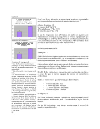Capítulo 1
                                             En el caso de ser aﬁrmativa la respuesta de la primera pregunta los
                                             archivos se clasiﬁcaron de acuerdo a su temperatura en: 27

                                             a) Fríos: debajo de 4ºC
                                             b) Frescos: de 5ºC a 18ºC
                                             c) Templados: de 19ºC a 24 ºC
                                             d) Calientes: de 25ºC a 30ºC

                                             Si las dos respuestas eran aﬁrmativas se realizó un cuestionario
                                             más detallado en el que se preguntaba el tipo de equipos con que
                                             contaban para el control y el monitoreo de condiciones ambientales
Resultados de la pregunta 1                  y los promedios anuales de HR y temperatura.28 En la medida de lo
                                             posible se realizaron visitas a estas instituciones.29


                                             Resultados de la encuesta:

                                             a) Pregunta 1

                                             El 68% de las instituciones no cuentan con equipos para el monitoreo
                                             de las condiciones ambientales y el 32% cuentan con algún tipo de
                                             equipo para monitorear las condiciones ambientales.
 Resultados de la pregunta 2
27
   Esta clasiﬁcación se basó en la pro-      Este resultado señala que la gran mayoría de los archivos, al no tener
puesta por el Image Permanence Insti-        equipos de monitoreo, no han dado uno de los primeros pasos para
tute para el programa Preservation Cal-
                                             el control de condiciones ambientales.
culator 2000.
28
   Esta información no se incluye en la
tesis.                                       El 8.8% de las instituciones no cuentan con equipos de monitoreo
29
   Se realizaron visitas a las bóvedas del   a pesar de que sí tienen equipos de control de condiciones
Archivo General de la Nación, Archivo        ambientales.
Histórico de la UNAM- CESU, Centro de
Cultura Casa Lamm, Centro de la Ima-         De las 37 instituciones que tienen equipo de medición:
gen, Cineteca Nacional, Filmoteca de la
UNAM, Coordinación Nacional de Monu-                 •   0 tienen bóvedas frías
mentos Históricos, Archivo Fotográﬁco                •   5 tienen bóvedas frescas30
Manuel Toussaint , Museo Nacional de                 •   32 tienen bóvedas templadas
Arte, Fototeca Pedro Guerra en Mérida
                                                     •   0 tienen bóvedas calientes
y Museo Regional de Guanajuato-Foto-
teca Romualdo García.
30
   Las cinco bóvedas frescas pertenecen      b) Pregunta 2
a: Fototeca Nacional- SINAFO/ INAH, Ar-
chivo General de la Nación, Centro de        El 67% de las instituciones no cuentan con equipos para el control
Cultura Casa Lamm, Cineteca Nacional e       de condiciones ambientales y el 33% cuentan con algún tipo de
Instituto Nacional de Estudios Históricos    equipo.
de la Revolución Mexicana. La bóveda
con temperatura más baja del país al         De las 36 instituciones que tienen equipo para el control de
término de esta encuesta es la Cineteca      condiciones ambientales:
Nacional con un promedio anual de 15oC
y 35% de HR.
22
 