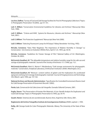 Bibliografía


Lee Ann, Daﬀner. “Survey of Cool and Cold Storage Facilities for Fine Art Photography Collections.” Topics
in Photographic Preservation 10 (2003), pp.151-161.

Lull, P., William. “Conservation Enviromental Guidelines for Libraries and Archives.” Manuscript (New
York, 1998).

Lull, P., William. “Criteria and HVAC Systems for Museums, Libraries and Archives.” Manuscript (New
York, 2001).

Lull, P., William. “Fire Protection Supplement.” Manuscript (New York 2000).

Lull, P., William. “Selecting Fluorescent Lamps for W Output.” Abbey Newsletter 16:4 (Aug, 1992).

McCabe, Constance. “Glass Plate Negatives: The Importance of Relative Humidity in Storage.” La
Conservation: Une Science en Evolution ARSAG (Paris, April 21-25, 1997), pp. 36-44.

McCabe, Constance. “Guidelines for Freezer Storage of Film.” National Gallery of Art (Washington,
October 28, 2002).

McCormick-Goodhart, M. “The allowable temperature and relative humidity range for the safe use and
storage of photographic materials.” Journal of the Society of Archivists 17:1 (1996), pp. 7-21.

McCormick-Goodhart, Mark H., Marion F. Mecklenburg. “Cold storage enviroments for photographic
materials.“ Conservation, Analytical Laboratory, Smithsonian Institution 20560. (Washington, D.C.).

McCormick-Goodhart, M. “Moisture- content isolines of gelatin and the implications for accelerated
aging test and long-term storage of photographic materials.” Journal of Imaging Science and Technology
39:2 (March- april, 1995), pp. 157-162.

National Archives and Records Administration. “Speciﬁcation for Controlled Environment Rooms Used
for Cold Storage Preservation of Goverment Records.” (2002).

Pavão, Luis. Conservación de Colecciones de Fotografía. Granada: Editorial Comares, 2001.

Puglia, Steven. “The Preservation of Acetate Film Materials. A Cost- Beneﬁt Analysis for Duplication and
Cool/Cold Storage.” Topics in Photographic Preservation 6 (1995), pp. 50-79.

Quadri, Nestor. Sistemas de aire acondicionado. Buenos Aires, Argentina: Edit. Alsina, 2001.

Reglamento del Archivo Fotográﬁco Instituto de Investigaciones Estéticas,UNAM. capítulo 1, 1994.

Reilly, J.M. Storage Guide for Color Photographic Materials. Albany: The University of the State of New
142
 