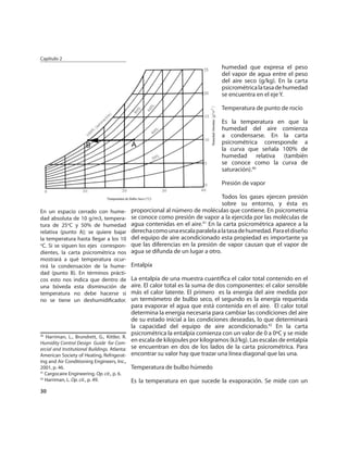 Capítulo 2
                                                                                   humedad que expresa el peso
                                                                                   del vapor de agua entre el peso
                                                                                   del aire seco (g/kg). En la carta
                                                                                   psicrométrica la tasa de humedad
                                                                                   se encuentra en el eje Y.

                                                                                   Temperatura de punto de rocío

                                                                                   Es la temperatura en que la
                                                                                   humedad del aire comienza
                                                                                   a condensarse. En la carta
                                                                                   psicrométrica corresponde a
                                                                                   la curva que señala 100% de
                                                                                   humedad relativa (también
                                                                                   se conoce como la curva de
                                                                                   saturación).40

                                                                                   Presión de vapor

                                                                                   Todos los gases ejercen presión
                                                                                   sobre su entorno, y ésta es
En un espacio cerrado con hume-                proporcional al número de moléculas que contiene. En psicrometría
dad absoluta de 10 g/m3, tempera-              se conoce como presión de vapor a la ejercida por las moléculas de
tura de 25oC y 50% de humedad                  agua contenidas en el aire.41 En la carta psicrométrica aparece a la
relativa (punto A); se quiere bajar            derecha como una escala paralela a la tasa de humedad. Para el diseño
la temperatura hasta llegar a los 10           del equipo de aire acondicionado esta propiedad es importante ya
o
 C. Si se siguen los ejes correspon-           que las diferencias en la presión de vapor causan que el vapor de
dientes, la carta psicrométrica nos            agua se difunda de un lugar a otro.
mostrará a qué temperatura ocur-
rirá la condensación de la hume-               Entalpía
dad (punto B). En términos prácti-
cos esto nos indica que dentro de              La entalpía de una muestra cuantiﬁca el calor total contenido en el
una bóveda esta disminución de                 aire. El calor total es la suma de dos componentes: el calor sensible
temperatura no debe hacerse si                 más el calor latente. El primero es la energía del aire medida por
no se tiene un deshumidiﬁcador.                un termómetro de bulbo seco, el segundo es la energía requerida
                                               para evaporar el agua que está contenida en el aire. El calor total
                                               determina la energía necesaria para cambiar las condiciones del aire
                                               de su estado inicial a las condiciones deseadas, lo que determinará
                                               la capacidad del equipo de aire acondicionado.42 En la carta
                                               psicrométrica la entalpía comienza con un valor de 0 a 0ºC y se mide
40
   Harriman, L., Brundrett, G., Kittler, R.
Humidity Control Design Guide for Com-
                                               en escala de kilojoules por kilogramos (kJ/kg). Las escalas de entalpía
ercial and Institutional Buildings. Atlanta:   se encuentran en dos de los lados de la carta psicrométrica. Para
American Society of Heating, Refrigerat-       encontrar su valor hay que trazar una línea diagonal que las una.
ing and Air Conditioning Engineers, Inc.,
2001, p. 46.                                   Temperatura de bulbo húmedo
41
   Cargocaire Engineering. Op. cit., p. 6.
42
   Harriman, L. Op. cit., p. 49.               Es la temperatura en que sucede la evaporación. Se mide con un
30
 