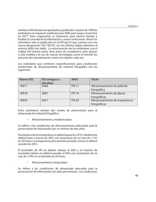 Capítulo 3
remitían a ISO donde eran aprobados y publicados. A partir de 1999 los
estándares no requieren publicarse por ANSI para luego convertirse
en ISO.90 Estos organismos se fusionaron para ahorrar tiempo y
facilitar la consulta de la información y evitar confusiones. Ahora los
estándares sólo se publicarán en el ISO por lo que cuentan con una
nueva designación: ISO 189 XX, con los últimos dígitos idénticos al
anterior ANSI (ver tabla). La renumeración de los estándares con el
código ISO tomará varios años antes de completarse, pero gracias
a esta medida y al uso de nuevas tecnologías como el internet los
procesos de estandarización serán mas rápidos cada vez.

Los estándares que contienen especiﬁcaciones para condiciones
ambientales de almacenamiento de material fotográﬁco son los
siguientes:


 Nuevo ISO           ISO antiguo u             ANSI              Titulo
                     obsoleto
 18911               5466                      IT9.11            Almacenamiento de película
                                                                 fotográﬁca
 18918               3897                      IT9.18            Almacenamiento de placas
                                                                 fotográﬁcas
 18920               6051                      IT9.20            Almacenamiento de impresiones
                                                                 fotográﬁcas

Estos estándares señalan dos niveles de preservación para el
almacenaje de material fotográﬁco:

        •   Almacenamiento a mediano plazo

Se reﬁere a las condiciones de almacenamiento adecuadas para la
preservación de información por un mínimo de diez años.

Para lograr esto la temperatura no deberá pasar los 25ºC e idealmente
deberá estar a menos de 20ºC con variaciones de no más de ± 5ºC
en 24 horas. La temperatura pico durante períodos cortos no deberá
exceder los 30ºC.

El promedio de HR no deberá rebasar el 50% y el máximo de
humedad relativa no deberá exceder el 60% con variaciones de no
más de ±10% en un periodo de 24 horas.

        •   Almacenamiento a largo plazo

Se reﬁere a las condiciones de almacenaje adecuado para la
preservación de información con valor permanente. Las condiciones
                                                                                                 45
 