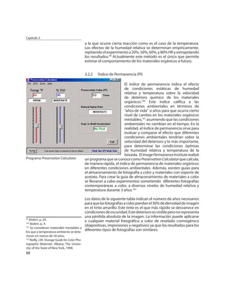 Capítulo 3
                                               a la que ocurre cierta reacción como es el caso de la temperatura.
                                               Los efectos de la humedad relativa se determinan empíricamente,
                                               repitiendo el experimento a 20%, 50%, 60%, y 80% HR y extrapolando
                                               los resultados.99 Actualmente este método es el único que permite
                                               estimar el comportamiento de los materiales orgánicos a futuro.


                                               3.2.2   Índice de Permanencia (PI)

                                                                        El índice de permanencia indica el efecto
                                                                        de condiciones estáticas de humedad
                                                                        relativa y temperatura sobre la velocidad
                                                                        de deterioro químico de los materiales
                                                                        orgánicos.100 Este índice caliﬁca a las
                                                                        condiciones ambientales en términos de
                                                                        “años de vida” o años para que ocurra cierto
                                                                        nivel de cambio en los materiales orgánicos
                                                                        inestables,101 asumiendo que las condiciones
                                                                        ambientales no cambian en el tiempo. En la
                                                                        realidad, el índice de permanencia sirve para
                                                                        evaluar y comparar el efecto que diferentes
                                                                        condiciones ambientales tendrían sobre la
                                                                        velocidad del deterioro y lo más importante,
                                                                        para determinar las condiciones óptimas
                                                                        de humedad relativa y temperatura de la
                                                                        bóveda. El Image Permanence Institute realizó
Programa Preservation Calculator.              un programa que se conoce como Preservation Calculator que calcula,
                                               de manera rápida, el índice de permanencia de materiales orgánicos
                                               en diferentes condiciones ambientales. Además, existen guías para
                                               el almacenamiento de fotografía a color y materiales con soporte de
                                               acetato. Para crear la guía de almacenamiento de materiales a color
                                               se llevaron a cabo experimentos sometiendo diferentes fotografías
                                               contemporáneas a color, a diversos niveles de humedad relativa y
                                               temperatura durante 3 años.102

                                          Los datos de la siguiente tabla indican el número de años necesarios
                                          para que las fotografías a color pierdan el 30% de densidad de imagen
                                          en el tinte amarillo. Este tinte es el que más rápido se desvanece en
                                          condiciones de oscuridad. Este deterioro es visible pero no representa
                                          una pérdida absoluta de la imagen. La información puede aplicarse
99
   Ibidem, p. 24.                         a cualquier material fotográﬁco a color de revelado cromogénico
100
    Ibidem, p. 4.
                                          (diapositivas, impresiones y negativos) ya que los resultados para los
101
    Se consideran materiales inestables a
los que a temperatura ambiente se dete-
                                          diferentes tipos de fotografías son similares.
rioran en menos de 50 años.
102
   Reilly, J.M. Storage Guide for Color Pho-
tographic Materials. Albany: The Univer-
sity of the State of New York, 1998.
50
 