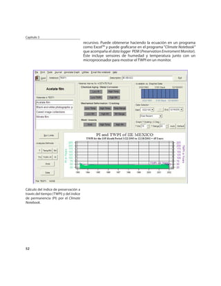 Capítulo 3
                                        recursivo. Puede obtenerse haciendo la ecuación en un programa
                                        como ExcelTM y puede graﬁcarse en el programa “Climate Notebook”
                                        que acompaña el data logger PEM (Preservation Enviroment Monitor).
                                        Éste incluye sensores de humedad y temperatura junto con un
                                        microprocesador para mostrar el TWPI en un monitor.




Cálculo del índice de preservación a
través del tiempo (TWPI) y del índice
de permanencia (PI) por el Climate
Notebook.




52
 